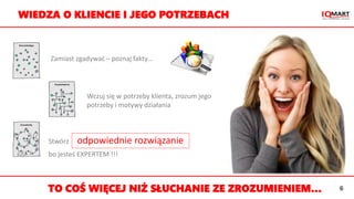 Zamiast zgadywać – poznaj fakty…
Wczuj się w potrzeby klienta, zrozum jego
potrzeby i motywy działania
Stwórz odpowiednie rozwiązanie
bo jesteś EXPERTEM !!!
WIEDZA O KLIENCIE I JEGO POTRZEBACH
TO COŚ WIĘCEJ NIŻ SŁUCHANIE ZE ZROZUMIENIEM… 6
 