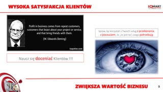 Naucz się doceniać Klientów !!!
Spraw, by korzystali z Twoich usług z przekonania,
z poczuciem, że „to jest to”, czego potrzebują
WYSOKA SATYSFAKCJA KLIENTÓW
ZWIĘKSZA WARTOŚĆ BIZNESU 9
 