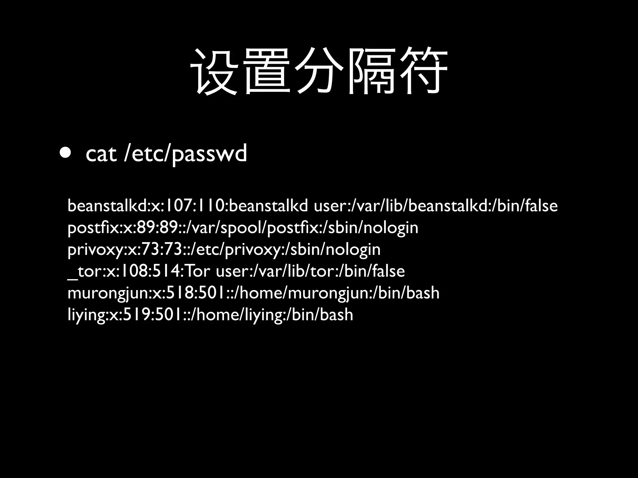 • cat /etc/passwd
beanstalkd:x:107:110:beanstalkd user:/var/lib/beanstalkd:/bin/false
postﬁx:x:89:89::/var/spool/postﬁx:/sbin/nologin
privoxy:x:73:73::/etc/privoxy:/sbin/nologin
_tor:x:108:514:Tor user:/var/lib/tor:/bin/false
murongjun:x:518:501::/home/murongjun:/bin/bash
liying:x:519:501::/home/liying:/bin/bash
 