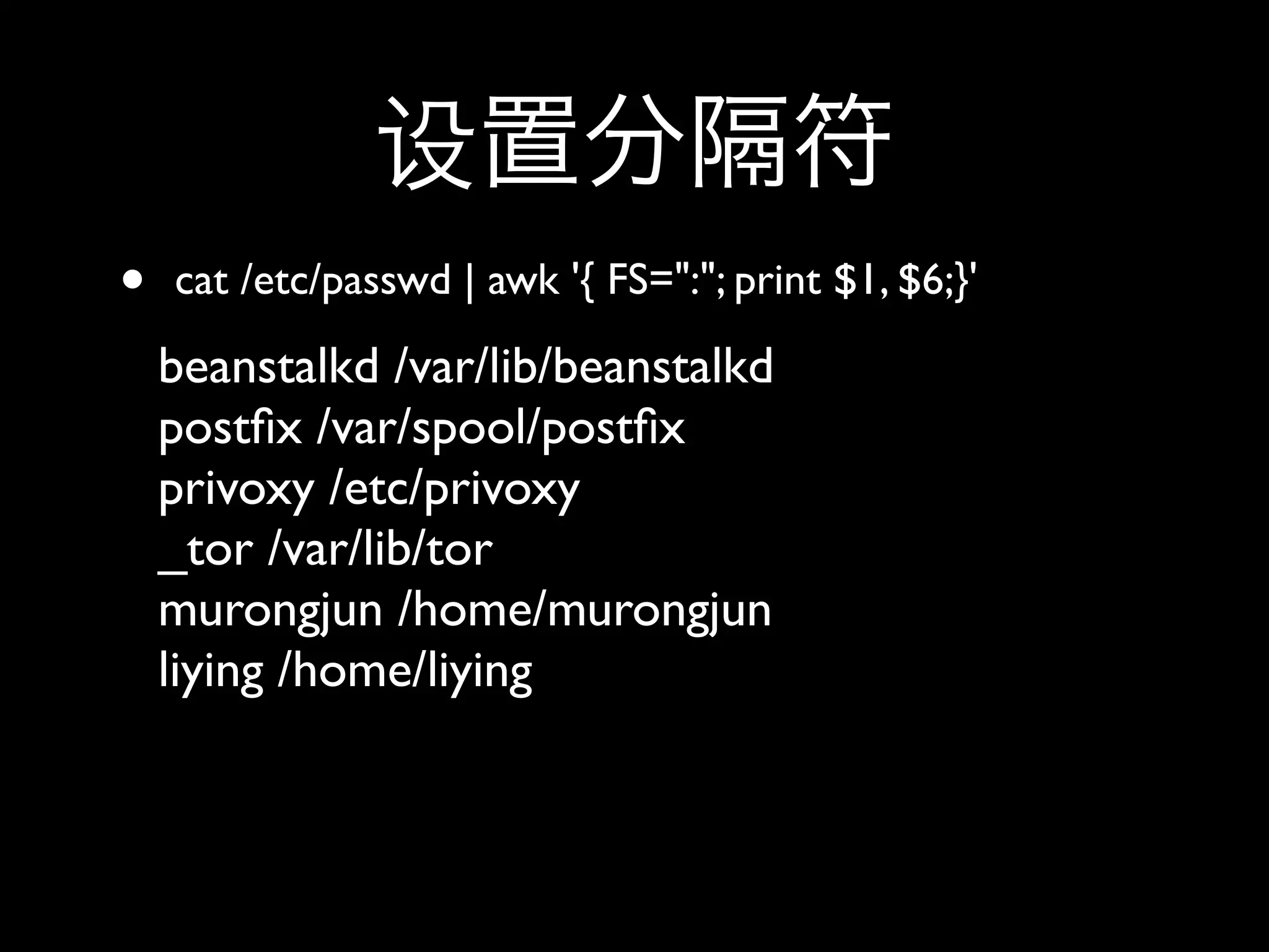 •   cat /etc/passwd | awk '{ FS=":"; print $1, $6;}'
    beanstalkd /var/lib/beanstalkd
    postﬁx /var/spool/postﬁx
    privoxy /etc/privoxy
    _tor /var/lib/tor
    murongjun /home/murongjun
    liying /home/liying
 