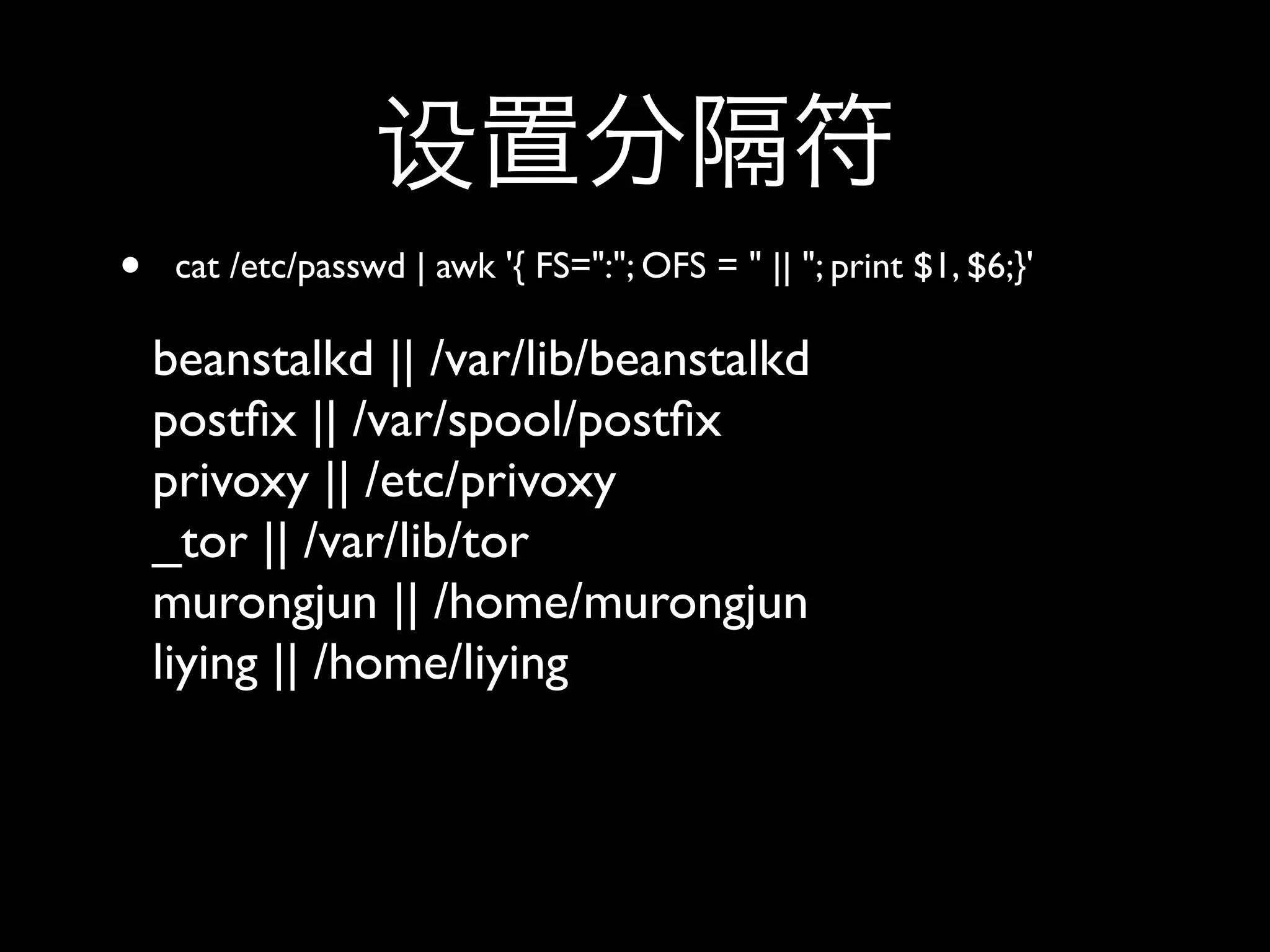 •    cat /etc/passwd | awk '{ FS=":"; OFS = " || "; print $1, $6;}'

    beanstalkd || /var/lib/beanstalkd
    postﬁx || /var/spool/postﬁx
    privoxy || /etc/privoxy
    _tor || /var/lib/tor
    murongjun || /home/murongjun
    liying || /home/liying
 