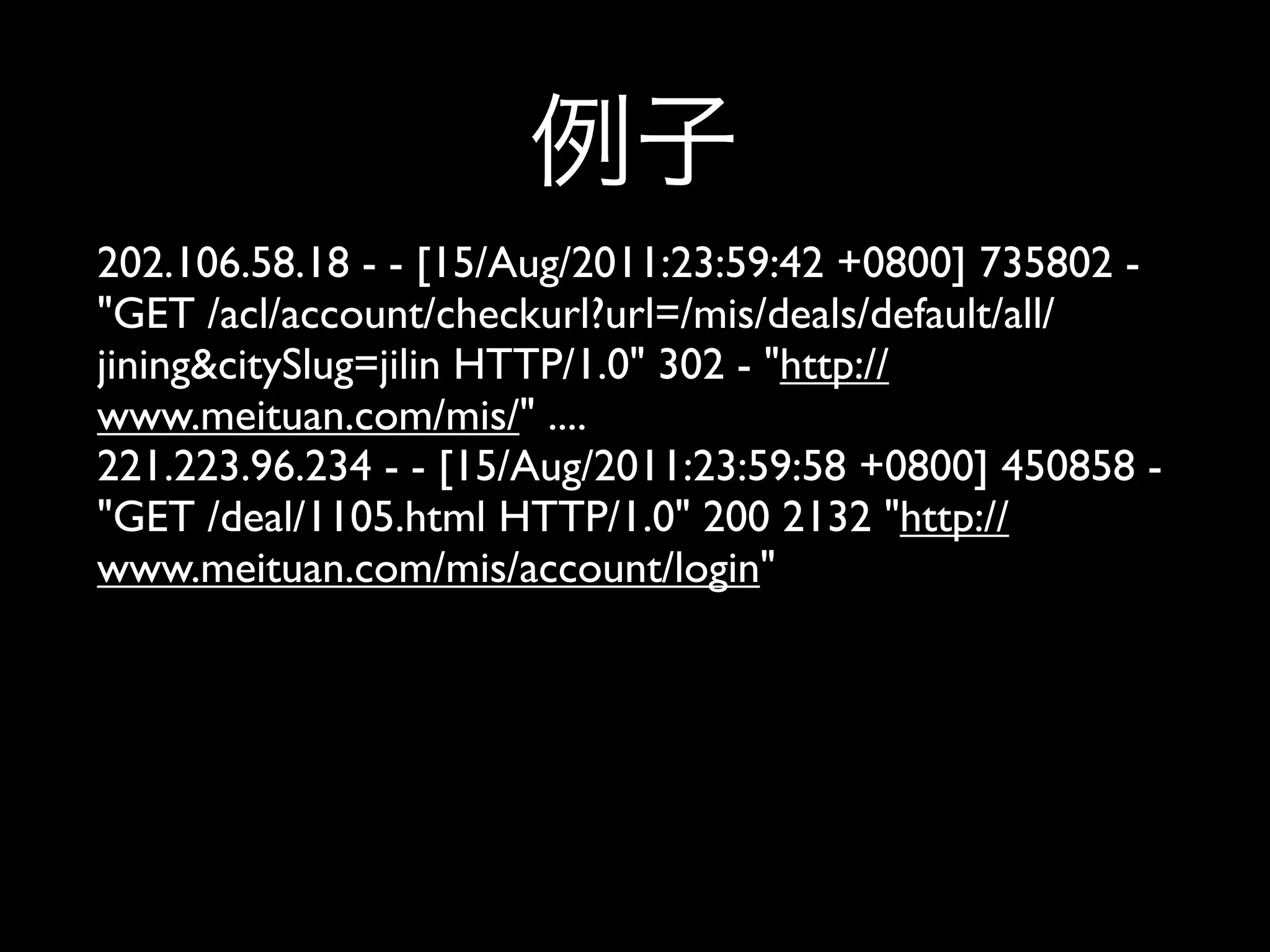 202.106.58.18 - - [15/Aug/2011:23:59:42 +0800] 735802 -
"GET /acl/account/checkurl?url=/mis/deals/default/all/
jining&citySlug=jilin HTTP/1.0" 302 - "http://
www.meituan.com/mis/" ....
221.223.96.234 - - [15/Aug/2011:23:59:58 +0800] 450858 -
"GET /deal/1105.html HTTP/1.0" 200 2132 "http://
www.meituan.com/mis/account/login"
 