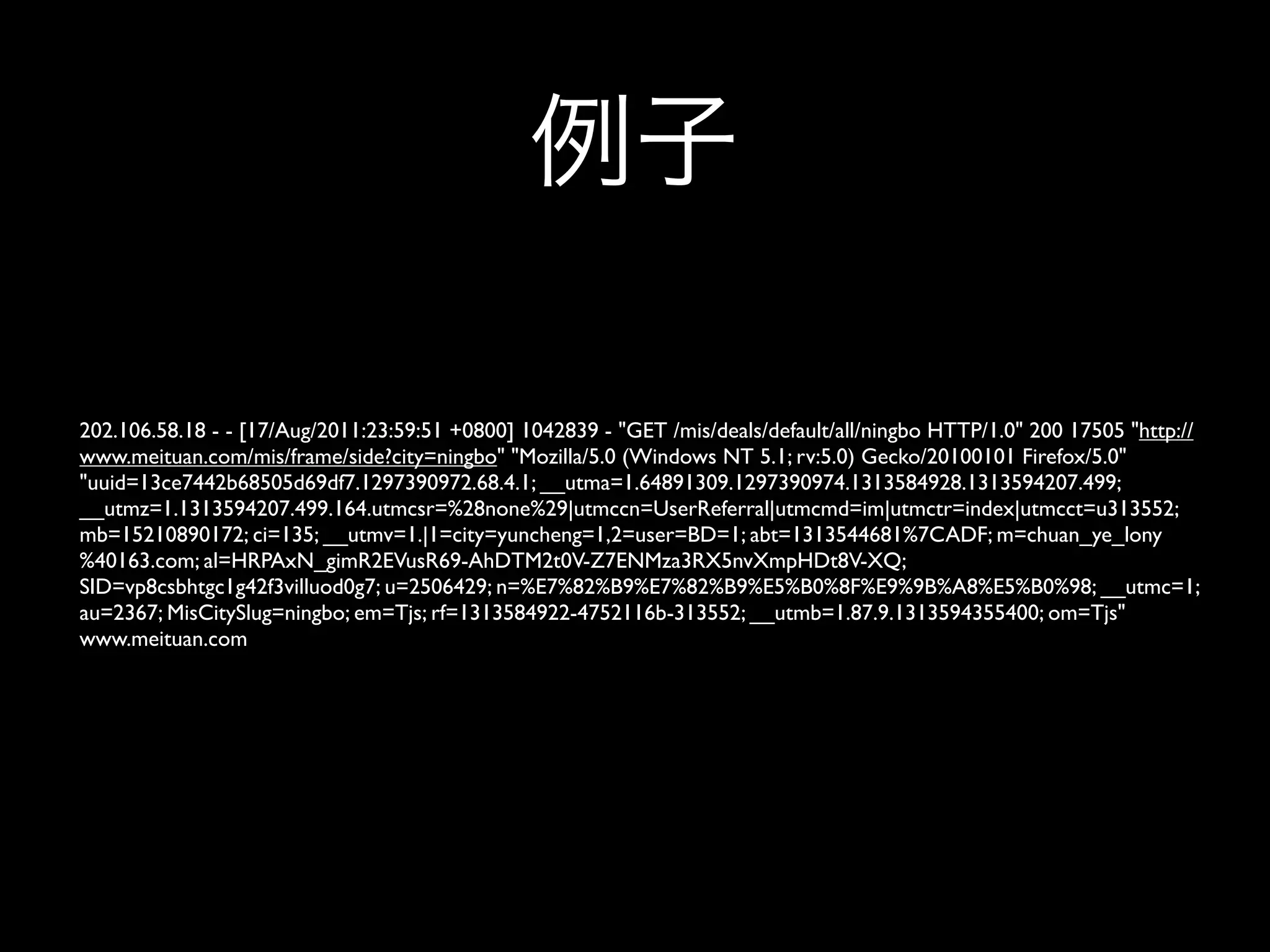 202.106.58.18 - - [17/Aug/2011:23:59:51 +0800] 1042839 - "GET /mis/deals/default/all/ningbo HTTP/1.0" 200 17505 "http://
www.meituan.com/mis/frame/side?city=ningbo" "Mozilla/5.0 (Windows NT 5.1; rv:5.0) Gecko/20100101 Firefox/5.0"
"uuid=13ce7442b68505d69df7.1297390972.68.4.1; __utma=1.64891309.1297390974.1313584928.1313594207.499;
__utmz=1.1313594207.499.164.utmcsr=%28none%29|utmccn=UserReferral|utmcmd=im|utmctr=index|utmcct=u313552;
mb=15210890172; ci=135; __utmv=1.|1=city=yuncheng=1,2=user=BD=1; abt=1313544681%7CADF; m=chuan_ye_lony
%40163.com; al=HRPAxN_gimR2EVusR69-AhDTM2t0V-Z7ENMza3RX5nvXmpHDt8V-XQ;
SID=vp8csbhtgc1g42f3villuod0g7; u=2506429; n=%E7%82%B9%E7%82%B9%E5%B0%8F%E9%9B%A8%E5%B0%98; __utmc=1;
au=2367; MisCitySlug=ningbo; em=Tjs; rf=1313584922-4752116b-313552; __utmb=1.87.9.1313594355400; om=Tjs"
www.meituan.com
 