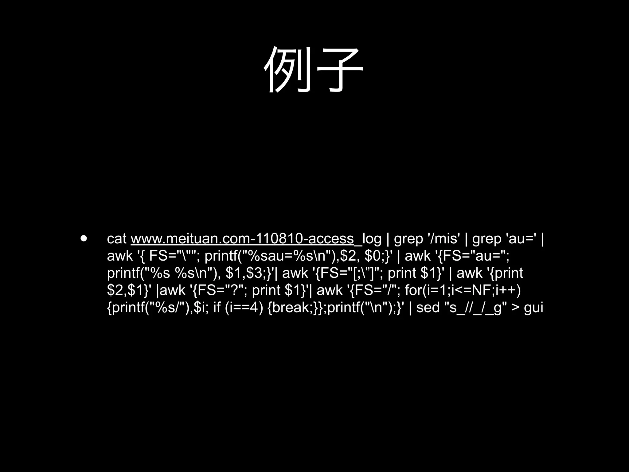 •   cat www.meituan.com-110810-access_log | grep '/mis' | grep 'au=' |
    awk '{ FS="""; printf("%sau=%sn"),$2, $0;}' | awk '{FS="au=";
    printf("%s %sn"), $1,$3;}'| awk '{FS="[;”]"; print $1}' | awk '{print
    $2,$1}' |awk '{FS="?"; print $1}'| awk '{FS="/"; for(i=1;i<=NF;i++)
    {printf("%s/"),$i; if (i==4) {break;}};printf("n");}' | sed "s_//_/_g" > gui
 