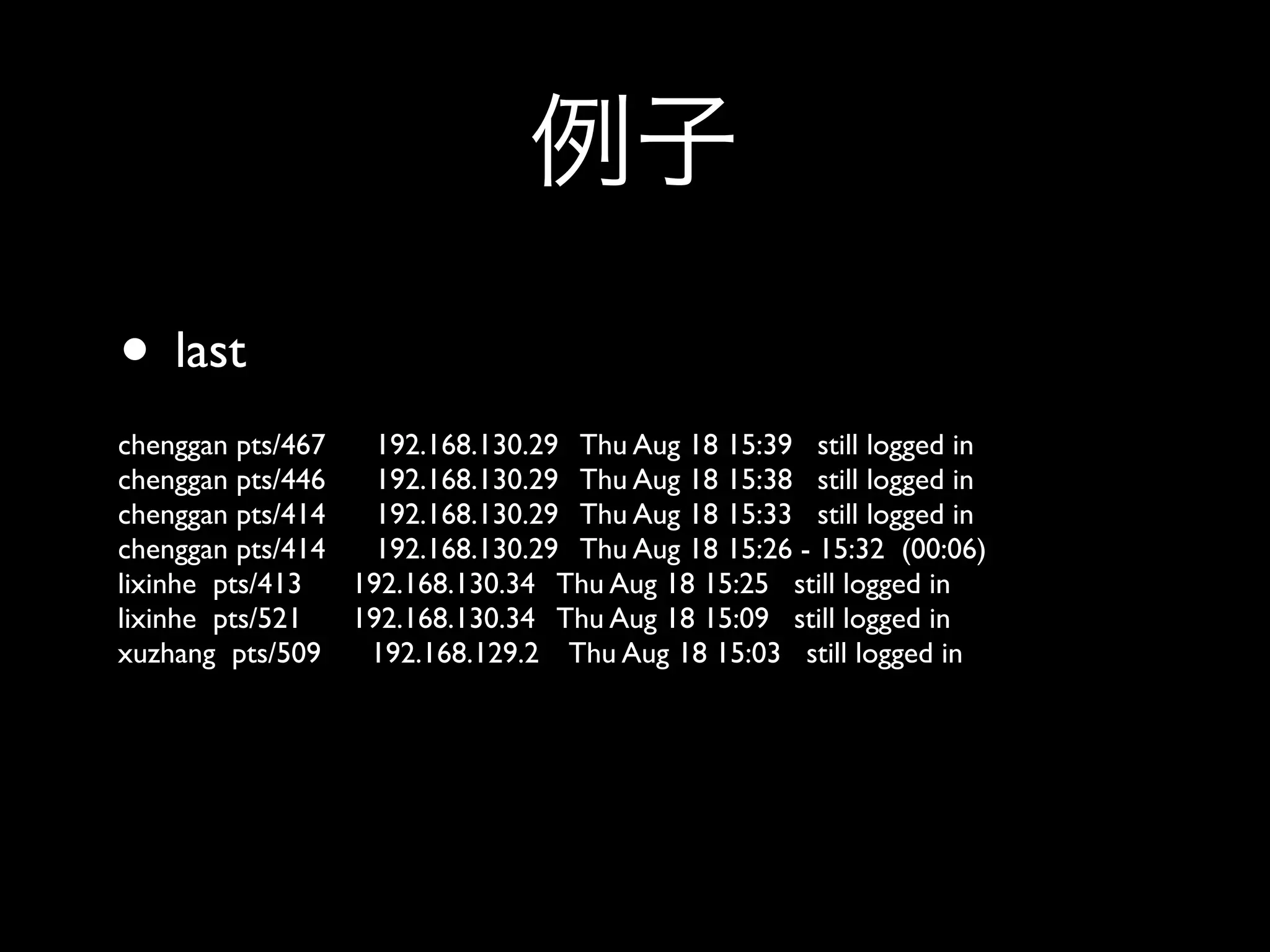 • last
chenggan pts/467   192.168.130.29 Thu Aug 18 15:39 still logged in
chenggan pts/446   192.168.130.29 Thu Aug 18 15:38 still logged in
chenggan pts/414   192.168.130.29 Thu Aug 18 15:33 still logged in
chenggan pts/414   192.168.130.29 Thu Aug 18 15:26 - 15:32 (00:06)
lixinhe pts/413  192.168.130.34 Thu Aug 18 15:25 still logged in
lixinhe pts/521  192.168.130.34 Thu Aug 18 15:09 still logged in
xuzhang pts/509   192.168.129.2 Thu Aug 18 15:03 still logged in
 