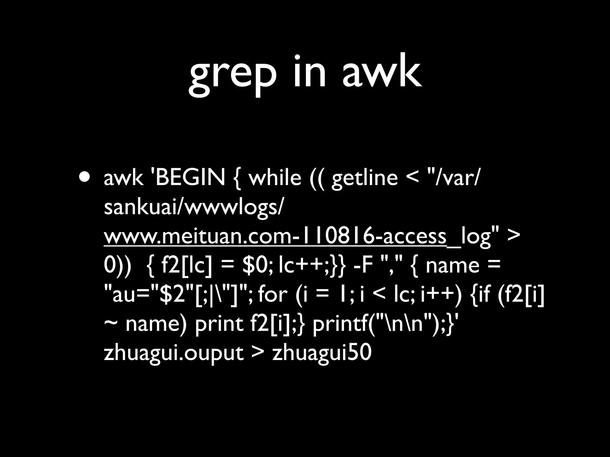 grep in awk

• awk 'BEGIN { while (( getline < "/var/
  sankuai/wwwlogs/
  www.meituan.com-110816-access_log" >
  0))  { f2[lc] = $0; lc++;}} -F "," { name =
  "au="$2"[;|"]"; for (i = 1; i < lc; i++) {if (f2[i]
  ~ name) print f2[i];} printf("nn");}'
  zhuagui.ouput > zhuagui50
 