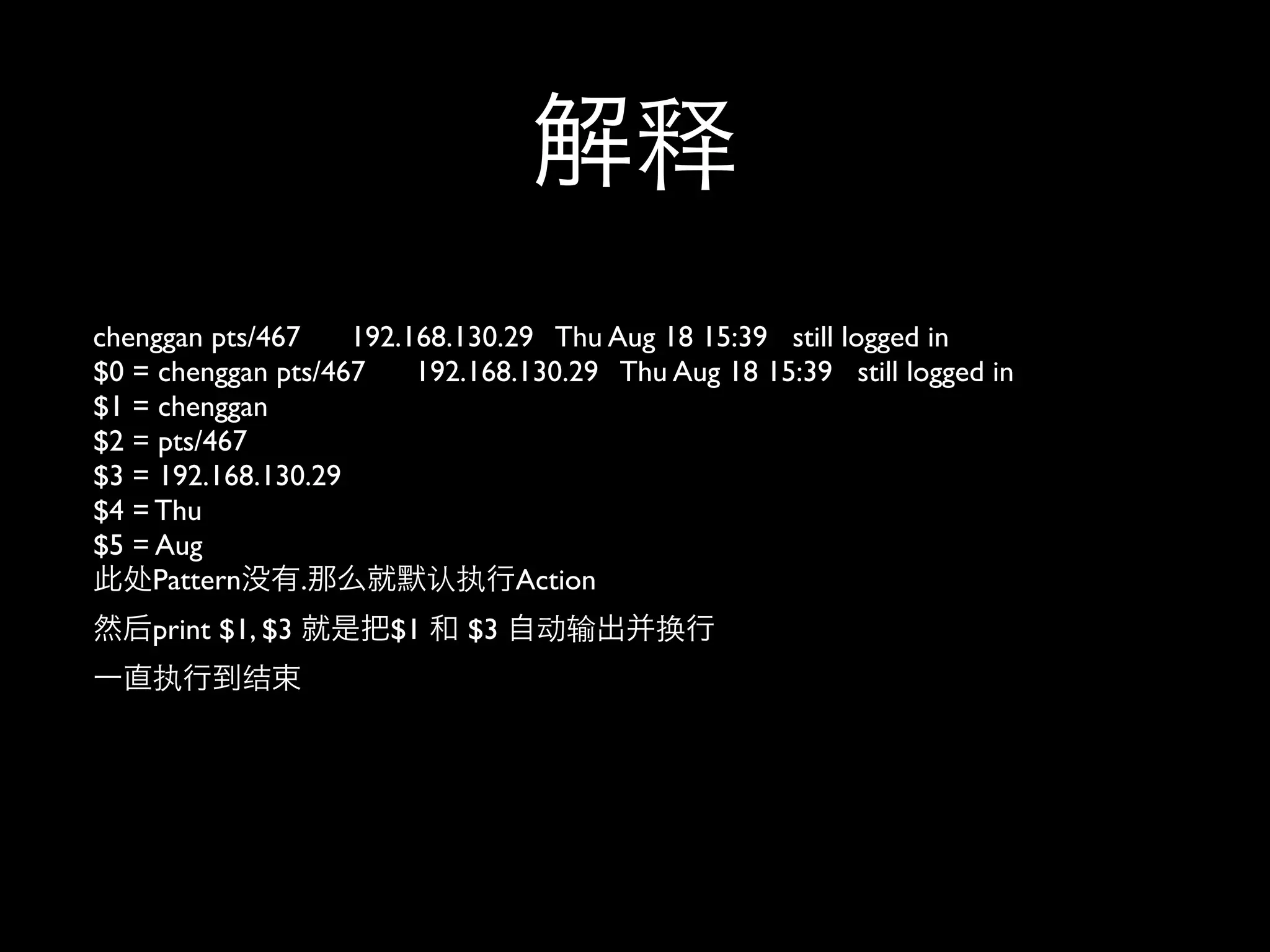 chenggan pts/467    192.168.130.29 Thu Aug 18 15:39 still logged in
$0 = chenggan pts/467    192.168.130.29 Thu Aug 18 15:39 still logged in
$1 = chenggan
$2 = pts/467
$3 = 192.168.130.29
$4 = Thu
$5 = Aug
     Pattern     .               Action
    print $1, $3       $1    $3
 