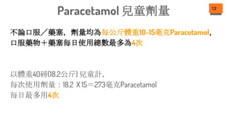 不論口服／藥塞，劑量均為每公斤體重10-15毫克Paracetamol，
口服藥物＋藥塞每日使用總數最多為4次
以體重40磅(18.2公斤) 兒童計，
每次使用劑量：18.2 X 15＝273毫克Paracetamol
每日最多用4次
12
Paracetamol 兒童劑量
 