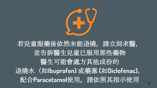 若兒童服藥後依然未能退燒，請立刻求醫，
並告訴醫生兒童已服用那些藥物
醫生可能會處方其他成份的
退燒水（如Ibuprofen) 或藥塞 (如Diclofenac)，
配合Paracetamol使用。請依照其指示使用 13
 
