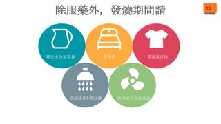 15
除服藥外，發燒期間請
補充水份及營養 多休息 穿適量衣物
洗温水浴5-10分鐘 保持室內空氣流通
 