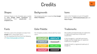 Credits 18
Microsoft® and PowerPoint® are trademarks
or registered trademarks of Microsoft
Corporation.
© 2016 Google Inc, used with permission.
Google and the Google logo are registered
trademarks of Google Inc.
Google Drive® is a registered trademark of
Google Inc.
Icons in this Template are part of Google®
Material Icons ,1001freedownloads.com and
Noun Project
The Template provides a theme with four basic
colors:
The backgrounds were created by Free Google
Slides Templates.
Vectorial Shapes in this Template were created
by Free Google Slides Templates and
downloaded from pexels.com and
unsplash.com.
Shapes Backgrounds Icons
Fonts Color Palette Trademarks
The fonts used in this template are taken from
Google fonts. ( Dosis,Open Sans )
You can download the fonts from the following
url: https://www.google.com/fonts/
#93c47dff #0097a7ff
#78909cff #eeeeeeff
#f7b600ff #00ce00e3
#de445eff #000000ff
 
