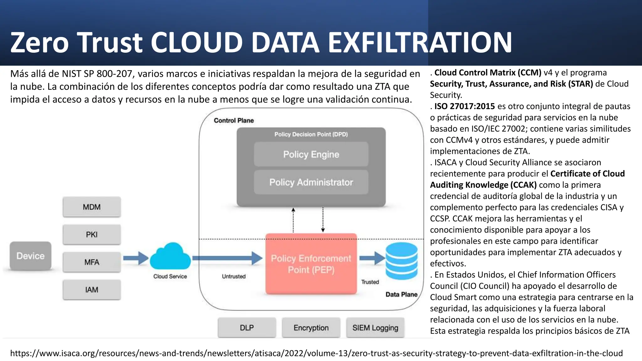 Zero Trust CLOUD DATA EXFILTRATION
Más allá de NIST SP 800-207, varios marcos e iniciativas respaldan la mejora de la seguridad en
la nube. La combinación de los diferentes conceptos podría dar como resultado una ZTA que
impida el acceso a datos y recursos en la nube a menos que se logre una validación continua.
. Cloud Control Matrix (CCM) v4 y el programa
Security, Trust, Assurance, and Risk (STAR) de Cloud
Security.
. ISO 27017:2015 es otro conjunto integral de pautas
o prácticas de seguridad para servicios en la nube
basado en ISO/IEC 27002; contiene varias similitudes
con CCMv4 y otros estándares, y puede admitir
implementaciones de ZTA.
. ISACA y Cloud Security Alliance se asociaron
recientemente para producir el Certificate of Cloud
Auditing Knowledge (CCAK) como la primera
credencial de auditoría global de la industria y un
complemento perfecto para las credenciales CISA y
CCSP. CCAK mejora las herramientas y el
conocimiento disponible para apoyar a los
profesionales en este campo para identificar
oportunidades para implementar ZTA adecuados y
efectivos.
. En Estados Unidos, el Chief Information Officers
Council (CIO Council) ha apoyado el desarrollo de
Cloud Smart como una estrategia para centrarse en la
seguridad, las adquisiciones y la fuerza laboral
relacionada con el uso de los servicios en la nube.
Esta estrategia respalda los principios básicos de ZTA
https://www.isaca.org/resources/news-and-trends/newsletters/atisaca/2022/volume-13/zero-trust-as-security-strategy-to-prevent-data-exfiltration-in-the-cloud
 
