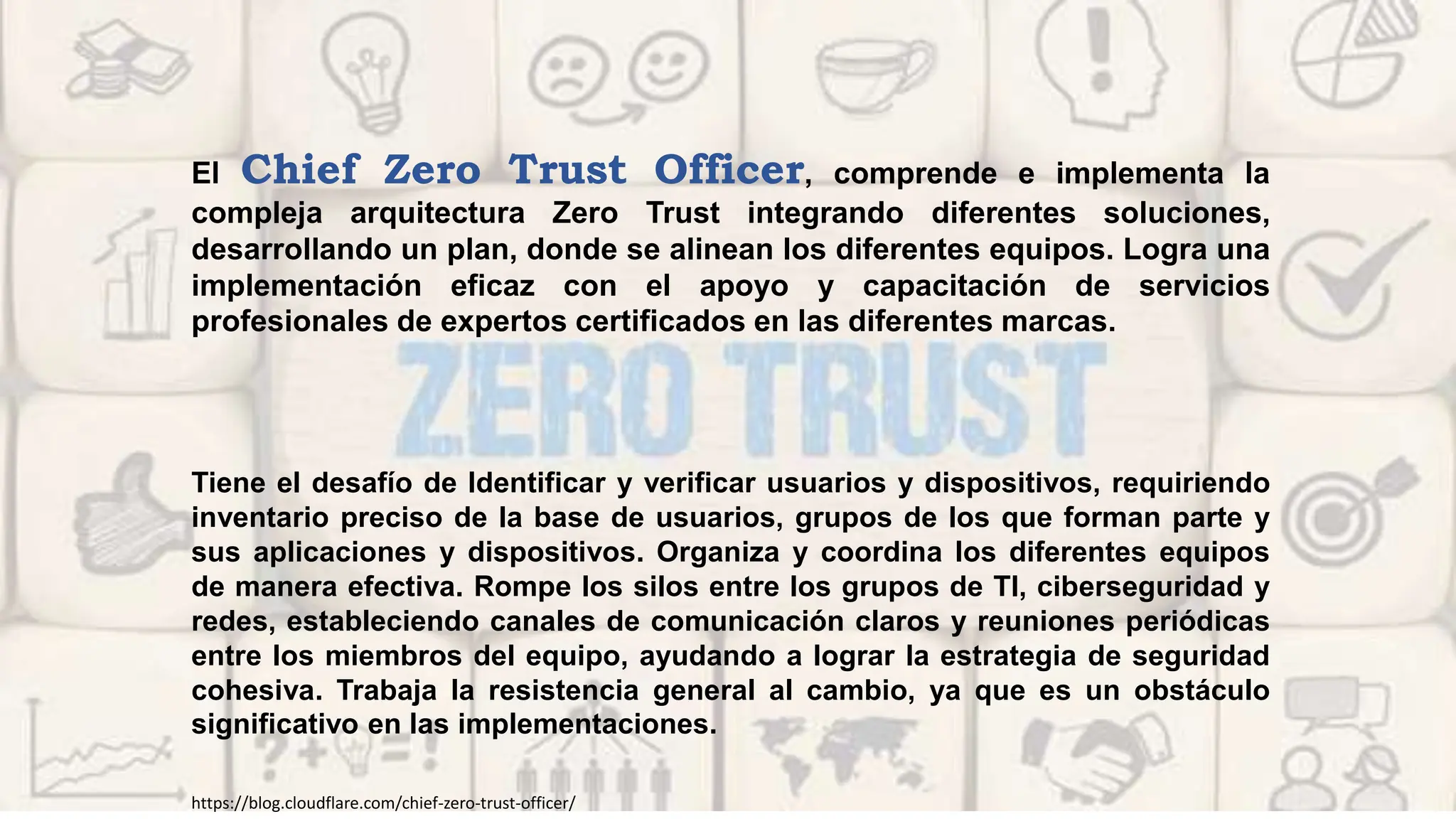 Tiene el desafío de Identificar y verificar usuarios y dispositivos, requiriendo
inventario preciso de la base de usuarios, grupos de los que forman parte y
sus aplicaciones y dispositivos. Organiza y coordina los diferentes equipos
de manera efectiva. Rompe los silos entre los grupos de TI, ciberseguridad y
redes, estableciendo canales de comunicación claros y reuniones periódicas
entre los miembros del equipo, ayudando a lograr la estrategia de seguridad
cohesiva. Trabaja la resistencia general al cambio, ya que es un obstáculo
significativo en las implementaciones.
El Chief Zero Trust Officer, comprende e implementa la
compleja arquitectura Zero Trust integrando diferentes soluciones,
desarrollando un plan, donde se alinean los diferentes equipos. Logra una
implementación eficaz con el apoyo y capacitación de servicios
profesionales de expertos certificados en las diferentes marcas.
https://blog.cloudflare.com/chief-zero-trust-officer/
 