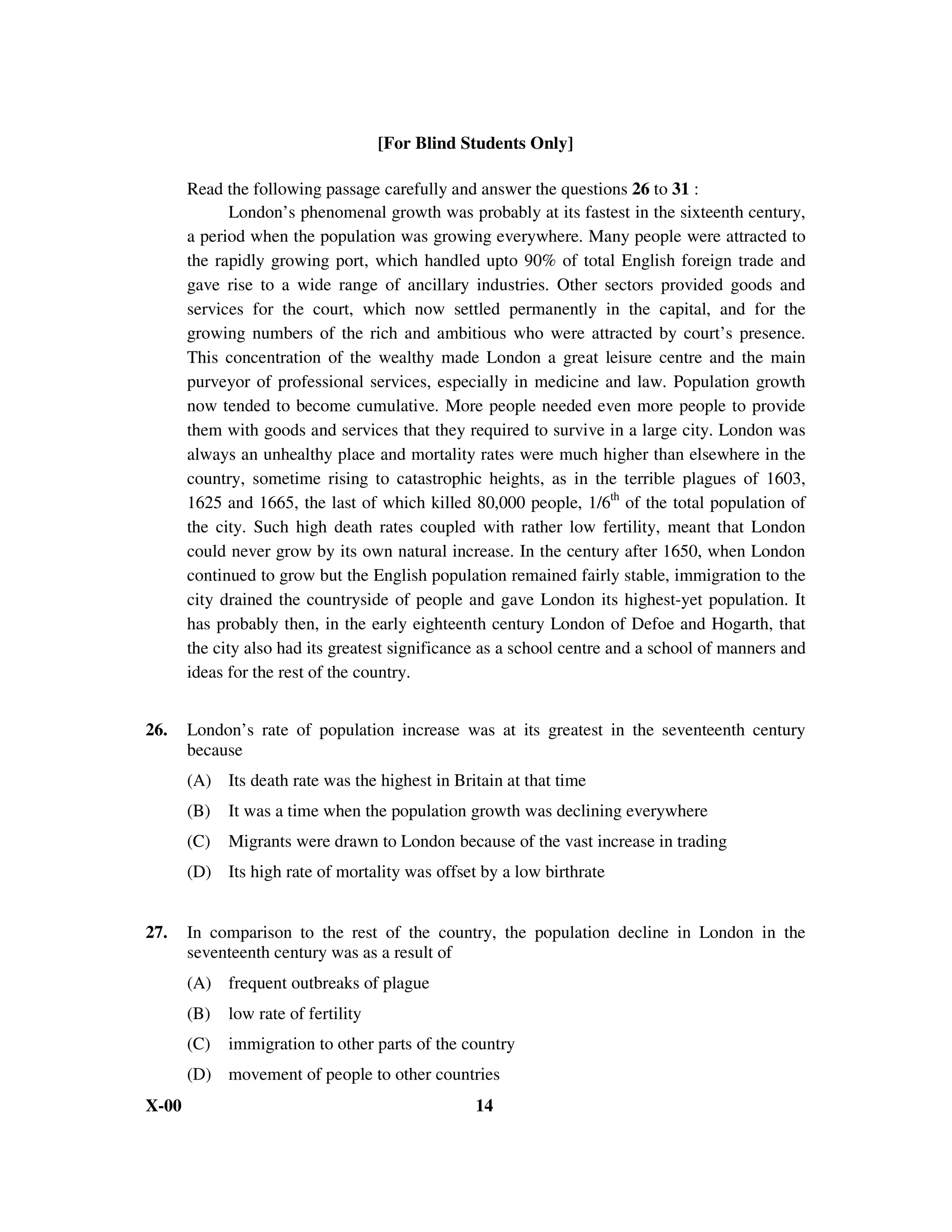 [For Blind Students Only]

       Read the following passage carefully and answer the questions 26 to 31 :
              London’s phenomenal growth was probably at its fastest in the sixteenth century,
       a period when the population was growing everywhere. Many people were attracted to
       the rapidly growing port, which handled upto 90% of total English foreign trade and
       gave rise to a wide range of ancillary industries. Other sectors provided goods and
       services for the court, which now settled permanently in the capital, and for the
       growing numbers of the rich and ambitious who were attracted by court’s presence.
       This concentration of the wealthy made London a great leisure centre and the main
       purveyor of professional services, especially in medicine and law. Population growth
       now tended to become cumulative. More people needed even more people to provide
       them with goods and services that they required to survive in a large city. London was
       always an unhealthy place and mortality rates were much higher than elsewhere in the
       country, sometime rising to catastrophic heights, as in the terrible plagues of 1603,
       1625 and 1665, the last of which killed 80,000 people, 1/6th of the total population of
       the city. Such high death rates coupled with rather low fertility, meant that London
       could never grow by its own natural increase. In the century after 1650, when London
       continued to grow but the English population remained fairly stable, immigration to the
       city drained the countryside of people and gave London its highest-yet population. It
       has probably then, in the early eighteenth century London of Defoe and Hogarth, that
       the city also had its greatest significance as a school centre and a school of manners and
       ideas for the rest of the country.


26.    London’s rate of population increase was at its greatest in the seventeenth century
       because
       (A) Its death rate was the highest in Britain at that time
       (B)   It was a time when the population growth was declining everywhere
       (C)   Migrants were drawn to London because of the vast increase in trading
       (D) Its high rate of mortality was offset by a low birthrate


27.    In comparison to the rest of the country, the population decline in London in the
       seventeenth century was as a result of
       (A) frequent outbreaks of plague
       (B)   low rate of fertility
       (C)   immigration to other parts of the country
       (D) movement of people to other countries
X-00                                             14
 