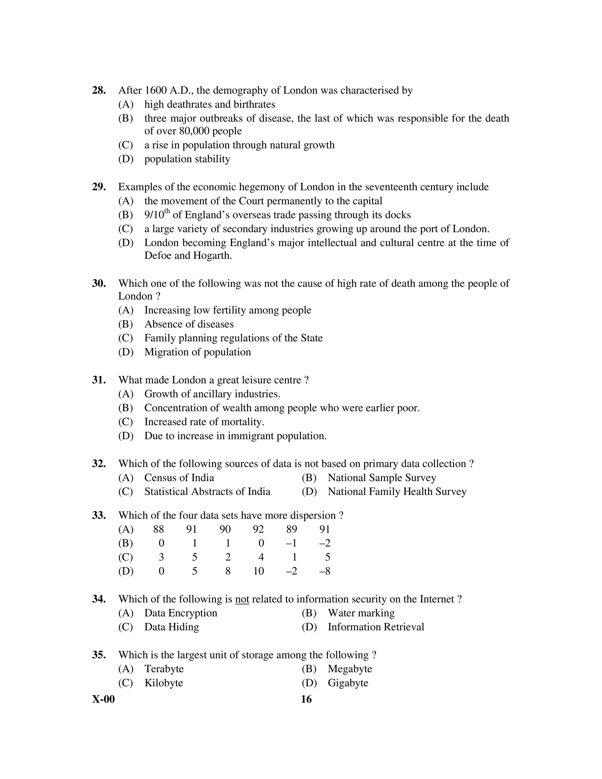 28.   After 1600 A.D., the demography of London was characterised by
      (A) high deathrates and birthrates
      (B) three major outbreaks of disease, the last of which was responsible for the death
            of over 80,000 people
      (C) a rise in population through natural growth
      (D) population stability

29.   Examples of the economic hegemony of London in the seventeenth century include
      (A) the movement of the Court permanently to the capital
      (B) 9/10th of England’s overseas trade passing through its docks
      (C) a large variety of secondary industries growing up around the port of London.
      (D) London becoming England’s major intellectual and cultural centre at the time of
          Defoe and Hogarth.

30.   Which one of the following was not the cause of high rate of death among the people of
      London ?
      (A) Increasing low fertility among people
      (B) Absence of diseases
      (C) Family planning regulations of the State
      (D) Migration of population

31.   What made London a great leisure centre ?
      (A) Growth of ancillary industries.
      (B) Concentration of wealth among people who were earlier poor.
      (C) Increased rate of mortality.
      (D) Due to increase in immigrant population.

32.   Which of the following sources of data is not based on primary data collection ?
      (A) Census of India                      (B) National Sample Survey
      (C) Statistical Abstracts of India       (D) National Family Health Survey

33.   Which of the four data sets have more dispersion ?
      (A)   88       91     90      92     89     91
      (B)     0       1       1      0     –1     –2
      (C)     3       5       2      4      1       5
      (D)     0       5       8     10     –2     –8

34.   Which of the following is not related to information security on the Internet ?
      (A) Data Encryption                       (B) Water marking
      (C) Data Hiding                           (D) Information Retrieval

35.  Which is the largest unit of storage among the following ?
     (A) Terabyte                             (B) Megabyte
     (C) Kilobyte                             (D) Gigabyte
X-00                                          16
 