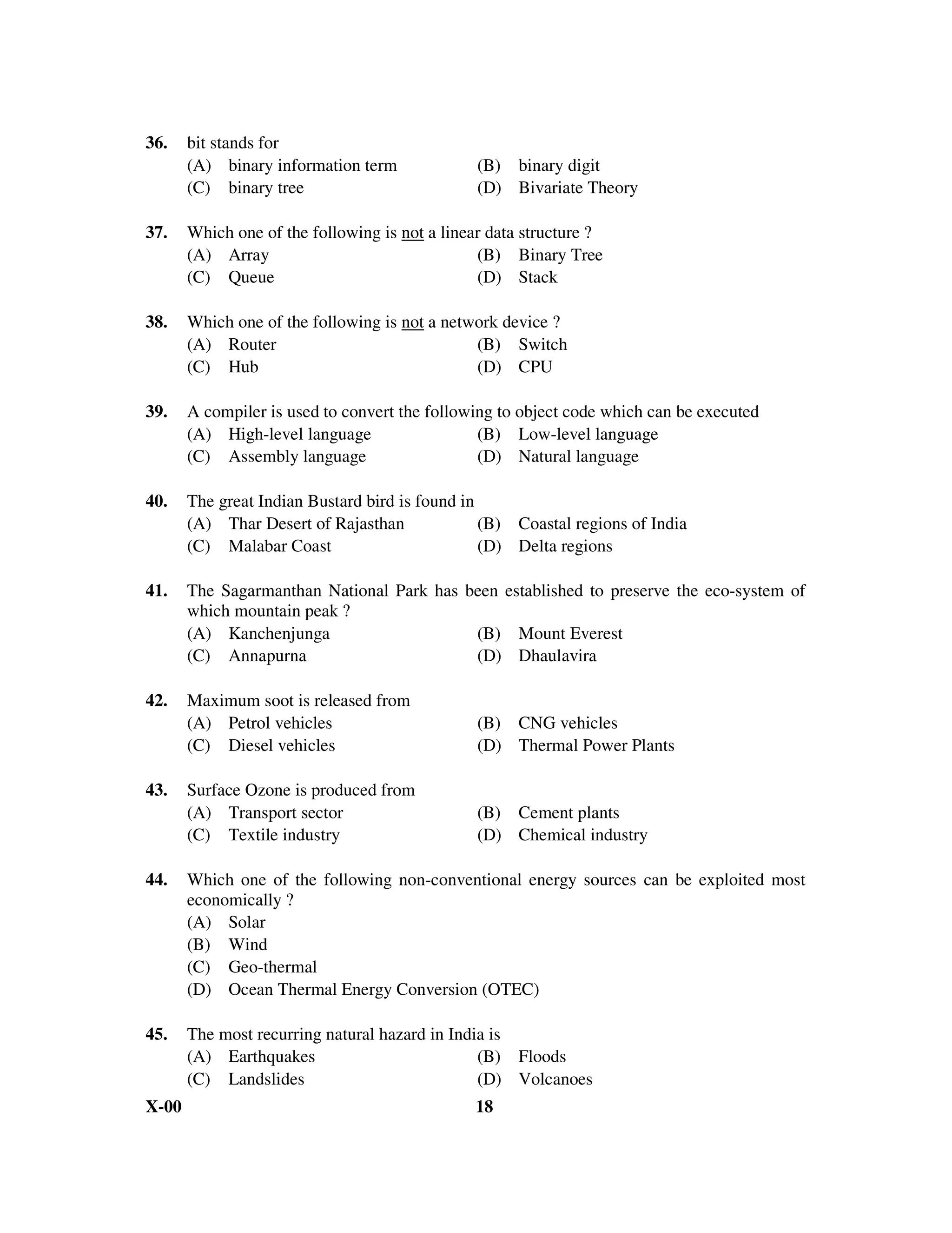 36.    bit stands for
       (A) binary information term              (B) binary digit
       (C) binary tree                          (D) Bivariate Theory

37.    Which one of the following is not a linear data structure ?
       (A) Array                                (B) Binary Tree
       (C) Queue                                (D) Stack

38.    Which one of the following is not a network device ?
       (A) Router                              (B) Switch
       (C) Hub                                 (D) CPU

39.    A compiler is used to convert the following to object code which can be executed
       (A) High-level language                  (B) Low-level language
       (C) Assembly language                    (D) Natural language

40.    The great Indian Bustard bird is found in
       (A) Thar Desert of Rajasthan              (B) Coastal regions of India
       (C) Malabar Coast                         (D) Delta regions

41.    The Sagarmanthan National Park has been established to preserve the eco-system of
       which mountain peak ?
       (A) Kanchenjunga                    (B) Mount Everest
       (C) Annapurna                       (D) Dhaulavira

42.    Maximum soot is released from
       (A) Petrol vehicles                      (B) CNG vehicles
       (C) Diesel vehicles                      (D) Thermal Power Plants

43.    Surface Ozone is produced from
       (A) Transport sector                     (B) Cement plants
       (C) Textile industry                     (D) Chemical industry

44.    Which one of the following non-conventional energy sources can be exploited most
       economically ?
       (A) Solar
       (B) Wind
       (C) Geo-thermal
       (D) Ocean Thermal Energy Conversion (OTEC)

45.    The most recurring natural hazard in India is
       (A) Earthquakes                          (B) Floods
       (C) Landslides                           (D) Volcanoes
X-00                                           18
 
