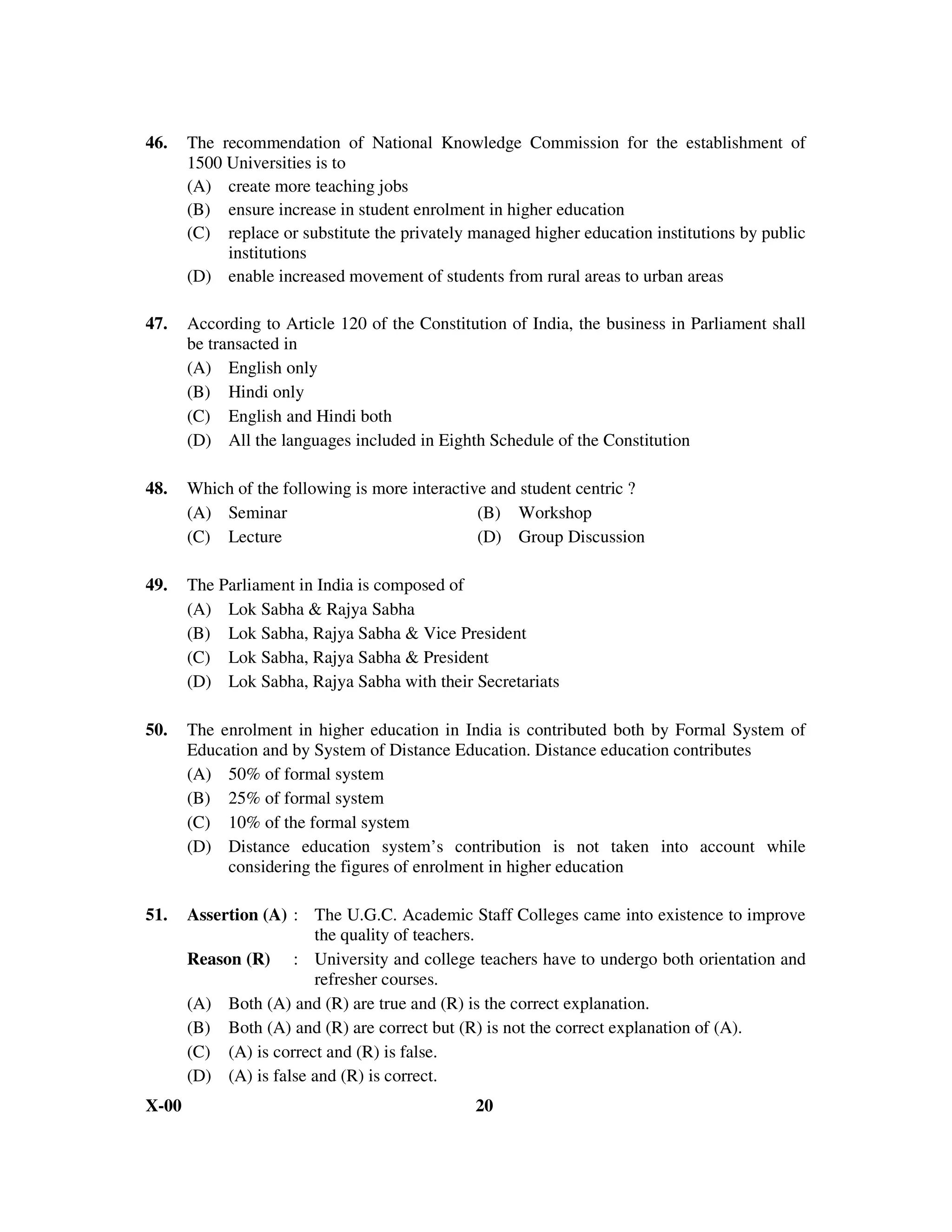 46.    The recommendation of National Knowledge Commission for the establishment of
       1500 Universities is to
       (A) create more teaching jobs
       (B) ensure increase in student enrolment in higher education
       (C) replace or substitute the privately managed higher education institutions by public
            institutions
       (D) enable increased movement of students from rural areas to urban areas

47.    According to Article 120 of the Constitution of India, the business in Parliament shall
       be transacted in
       (A) English only
       (B) Hindi only
       (C) English and Hindi both
       (D) All the languages included in Eighth Schedule of the Constitution

48.    Which of the following is more interactive and student centric ?
       (A) Seminar                              (B) Workshop
       (C) Lecture                              (D) Group Discussion

49.    The Parliament in India is composed of
       (A) Lok Sabha & Rajya Sabha
       (B) Lok Sabha, Rajya Sabha & Vice President
       (C) Lok Sabha, Rajya Sabha & President
       (D) Lok Sabha, Rajya Sabha with their Secretariats

50.    The enrolment in higher education in India is contributed both by Formal System of
       Education and by System of Distance Education. Distance education contributes
       (A) 50% of formal system
       (B) 25% of formal system
       (C) 10% of the formal system
       (D) Distance education system’s contribution is not taken into account while
            considering the figures of enrolment in higher education

51.    Assertion (A) : The U.G.C. Academic Staff Colleges came into existence to improve
                        the quality of teachers.
       Reason (R) : University and college teachers have to undergo both orientation and
                        refresher courses.
       (A) Both (A) and (R) are true and (R) is the correct explanation.
       (B) Both (A) and (R) are correct but (R) is not the correct explanation of (A).
       (C) (A) is correct and (R) is false.
       (D) (A) is false and (R) is correct.
X-00                                           20
 