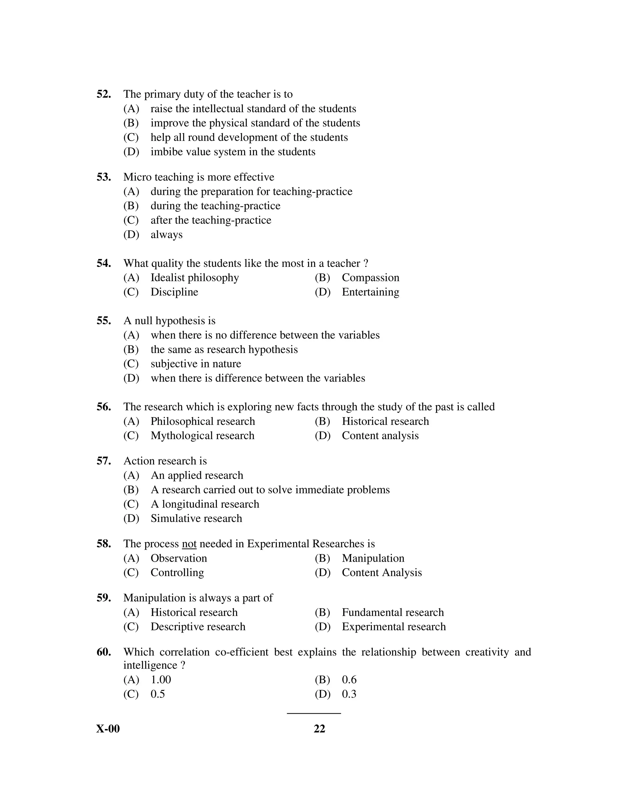 52.    The primary duty of the teacher is to
       (A) raise the intellectual standard of the students
       (B) improve the physical standard of the students
       (C) help all round development of the students
       (D) imbibe value system in the students

53.    Micro teaching is more effective
       (A) during the preparation for teaching-practice
       (B) during the teaching-practice
       (C) after the teaching-practice
       (D) always

54.    What quality the students like the most in a teacher ?
       (A) Idealist philosophy                   (B) Compassion
       (C) Discipline                            (D) Entertaining

55.    A null hypothesis is
       (A) when there is no difference between the variables
       (B) the same as research hypothesis
       (C) subjective in nature
       (D) when there is difference between the variables

56.    The research which is exploring new facts through the study of the past is called
       (A) Philosophical research              (B) Historical research
       (C) Mythological research               (D) Content analysis

57.    Action research is
       (A) An applied research
       (B) A research carried out to solve immediate problems
       (C) A longitudinal research
       (D) Simulative research

58.    The process not needed in Experimental Researches is
       (A) Observation                        (B) Manipulation
       (C) Controlling                        (D) Content Analysis

59.    Manipulation is always a part of
       (A) Historical research                  (B) Fundamental research
       (C) Descriptive research                 (D) Experimental research

60.    Which correlation co-efficient best explains the relationship between creativity and
       intelligence ?
       (A) 1.00                               (B) 0.6
       (C) 0.5                                (D) 0.3


X-00                                            22
 