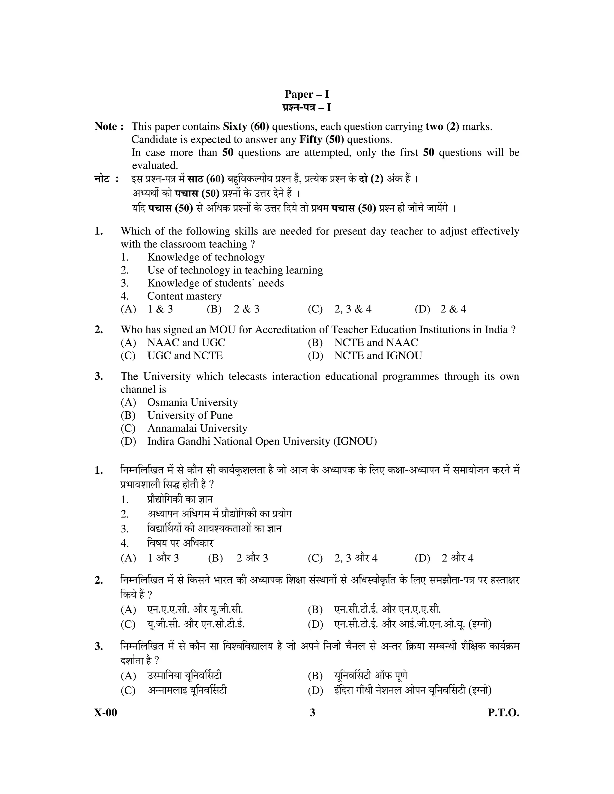 Paper – I
                                                               ¯ÖÏ¿−Ö-¯Ö¡Ö – I
Note : This paper contains Sixty (60) questions, each question carrying two (2) marks.
       Candidate is expected to answer any Fifty (50) questions.
       In case more than 50 questions are attempted, only the first 50 questions will be
       evaluated.
−ÖÖê™ü : ‡ÃÖ ¯ÖÏ¿−Ö-¯Ö¡Ö ´Öë ÃÖÖšü (60) ²ÖÆãü×¾Öú»¯ÖßµÖ ¯ÖÏ¿−Ö Æïü, ¯ÖÏŸµÖêú ¯ÖÏ¿−Ö êú ¤üÖê (2) †Óú Æïü …
         †³µÖ£Öá úÖê ¯Ö“ÖÖÃÖ (50) ¯ÖÏ¿−ÖÖë êú ˆ¢Ö¸ü ¤êü−Öê Æïü …
         µÖ×¤ü ¯Ö“ÖÖÃÖ (50) ÃÖê †×¬Öú ¯ÖÏ¿−ÖÖë êú ˆ¢Ö¸ü ×¤üµÖê ŸÖÖê ¯ÖÏ£Ö´Ö ¯Ö“ÖÖÃÖ (50) ¯ÖÏ¿−Ö Æüß •ÖÖÑ“Öê •ÖÖµÖëÖê …
1.      Which of the following skills are needed for present day teacher to adjust effectively
        with the classroom teaching ?
        1.    Knowledge of technology
        2.    Use of technology in teaching learning
        3.    Knowledge of students’ needs
        4.    Content mastery
        (A) 1 & 3         (B) 2 & 3              (C) 2, 3 & 4         (D) 2 & 4
2.      Who has signed an MOU for Accreditation of Teacher Education Institutions in India ?
        (A) NAAC and UGC                      (B) NCTE and NAAC
        (C) UGC and NCTE                      (D) NCTE and IGNOU
3.      The University which telecasts interaction educational programmes through its own
        channel is
        (A) Osmania University
        (B) University of Pune
        (C) Annamalai University
        (D) Indira Gandhi National Open University (IGNOU)

1.      ×−Ö´−Ö×»Ö×ÖŸÖ ´Öë ÃÖê úÖî−Ö ÃÖß úÖµÖÔãú¿Ö»ÖŸÖÖ Æîü •ÖÖê †Ö•Ö êú †¬µÖÖ¯Öú êú ×»Ö‹ úÖÖ-†¬µÖÖ¯Ö−Ö ´Öë ÃÖ´ÖÖµÖÖê•Ö−Ö ú¸ü−Öê ´Öë
        ¯ÖÏ³ÖÖ¾Ö¿ÖÖ»Öß ×ÃÖ¨ü ÆüÖêŸÖß Æîü ?
        1.        ¯ÖÏÖîªÖê×Öúß úÖ –ÖÖ−Ö
        2.        †¬µÖÖ¯Ö−Ö †×¬ÖÖ´Ö ´Öë ¯ÖÏÖîªÖê×Öúß úÖ ¯ÖÏµÖÖêÖ
        3.        ×¾ÖªÖÙ£ÖµÖÖë úß †Ö¾Ö¿µÖúŸÖÖ†Öë úÖ –ÖÖ−Ö
        4.        ×¾ÖÂÖµÖ ¯Ö¸ü †×¬ÖúÖ¸ü
        (A) 1 †Öî¸ü 3                    (B) 2 †Öî¸ü 3                  (C) 2, 3 †Öî¸ü 4               (D) 2 †Öî¸ü 4
2.      ×−Ö´−Ö×»Ö×ÖŸÖ ´Öë ÃÖê ×úÃÖ−Öê ³ÖÖ¸üŸÖ úß †¬µÖÖ¯Öú ×¿ÖÖÖ ÃÖÓÃ£ÖÖ−ÖÖë ÃÖê †×¬ÖÃ¾Ößéú×ŸÖ êú ×»Ö‹ ÃÖ´Ö—ÖÖîŸÖÖ-¯Ö¡Ö ¯Ö¸ü ÆüÃŸÖÖÖ¸ü
        ×úµÖê Æïü ?
        (A) ‹−Ö.‹.‹.ÃÖß. †Öî¸ü µÖæ.•Öß.ÃÖß.                          (B) ‹−Ö.ÃÖß.™üß.‡Ô. †Öî¸ü ‹−Ö.‹.‹.ÃÖß.
        (C) µÖæ.•Öß.ÃÖß. †Öî¸ü ‹−Ö.ÃÖß.™üß.‡Ô.                       (D) ‹−Ö.ÃÖß.™üß.‡Ô. †Öî¸ü †Ö‡Ô.•Öß.‹−Ö.†Öê.µÖæ. (‡−ÖÖê)
3.      ×−Ö´−Ö×»Ö×ÖŸÖ ´Öë ÃÖê úÖî−Ö ÃÖÖ ×¾Ö¿¾Ö×¾ÖªÖ»ÖµÖ Æîü •ÖÖê †¯Ö−Öê ×−Ö•Öß “Öî−Ö»Ö ÃÖê †−ŸÖ¸ü ×ÎúµÖÖ ÃÖ´²Ö−¬Öß ¿Öî×Öú úÖµÖÔúÎ ´Ö
        ¤ü¿ÖÖÔŸÖÖ Æîü ?
        (A) ˆÃ´ÖÖ×−ÖµÖÖ µÖæ×−Ö¾ÖÙÃÖ™üß                              (B) µÖæ×−Ö¾ÖÙÃÖ™üß †Öò±ú ¯ÖæÖê
        (C) †−−ÖÖ´Ö»ÖÖ‡ µÖæ×−Ö¾ÖÙÃÖ™üß                              (D) ‡Ó×¤ü¸üÖ ÖÖÑ¬Öß −Öê¿Ö−Ö»Ö †Öê¯Ö−Ö µÖæ×−Ö¾ÖÙÃÖ™üß (‡−ÖÖê)
X-00                                                                    3                                                         P.T.O.
 