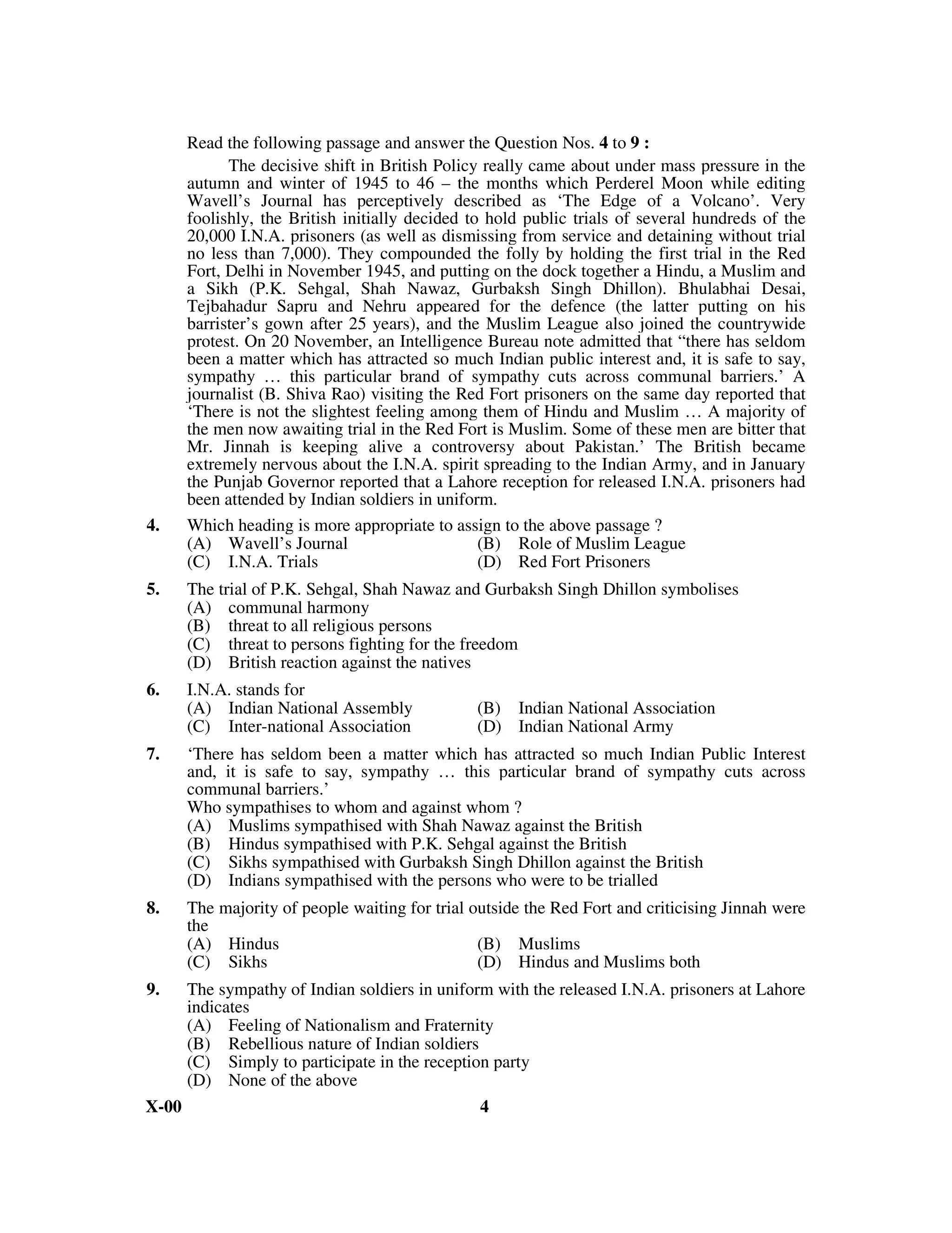 Read the following passage and answer the Question Nos. 4 to 9 :
             The decisive shift in British Policy really came about under mass pressure in the
       autumn and winter of 1945 to 46 – the months which Perderel Moon while editing
       Wavell’s Journal has perceptively described as ‘The Edge of a Volcano’. Very
       foolishly, the British initially decided to hold public trials of several hundreds of the
       20,000 I.N.A. prisoners (as well as dismissing from service and detaining without trial
       no less than 7,000). They compounded the folly by holding the first trial in the Red
       Fort, Delhi in November 1945, and putting on the dock together a Hindu, a Muslim and
       a Sikh (P.K. Sehgal, Shah Nawaz, Gurbaksh Singh Dhillon). Bhulabhai Desai,
       Tejbahadur Sapru and Nehru appeared for the defence (the latter putting on his
       barrister’s gown after 25 years), and the Muslim League also joined the countrywide
       protest. On 20 November, an Intelligence Bureau note admitted that “there has seldom
       been a matter which has attracted so much Indian public interest and, it is safe to say,
       sympathy … this particular brand of sympathy cuts across communal barriers.’ A
       journalist (B. Shiva Rao) visiting the Red Fort prisoners on the same day reported that
       ‘There is not the slightest feeling among them of Hindu and Muslim … A majority of
       the men now awaiting trial in the Red Fort is Muslim. Some of these men are bitter that
       Mr. Jinnah is keeping alive a controversy about Pakistan.’ The British became
       extremely nervous about the I.N.A. spirit spreading to the Indian Army, and in January
       the Punjab Governor reported that a Lahore reception for released I.N.A. prisoners had
       been attended by Indian soldiers in uniform.
4.     Which heading is more appropriate to assign to the above passage ?
       (A) Wavell’s Journal                       (B) Role of Muslim League
       (C) I.N.A. Trials                          (D) Red Fort Prisoners
5.     The trial of P.K. Sehgal, Shah Nawaz and Gurbaksh Singh Dhillon symbolises
       (A) communal harmony
       (B) threat to all religious persons
       (C) threat to persons fighting for the freedom
       (D) British reaction against the natives
6.     I.N.A. stands for
       (A) Indian National Assembly             (B) Indian National Association
       (C) Inter-national Association           (D) Indian National Army
7.     ‘There has seldom been a matter which has attracted so much Indian Public Interest
       and, it is safe to say, sympathy … this particular brand of sympathy cuts across
       communal barriers.’
       Who sympathises to whom and against whom ?
       (A) Muslims sympathised with Shah Nawaz against the British
       (B) Hindus sympathised with P.K. Sehgal against the British
       (C) Sikhs sympathised with Gurbaksh Singh Dhillon against the British
       (D) Indians sympathised with the persons who were to be trialled
8.     The majority of people waiting for trial outside the Red Fort and criticising Jinnah were
       the
       (A) Hindus                                (B) Muslims
       (C) Sikhs                                 (D) Hindus and Muslims both
9.     The sympathy of Indian soldiers in uniform with the released I.N.A. prisoners at Lahore
       indicates
       (A) Feeling of Nationalism and Fraternity
       (B) Rebellious nature of Indian soldiers
       (C) Simply to participate in the reception party
       (D) None of the above
X-00                                             4
 