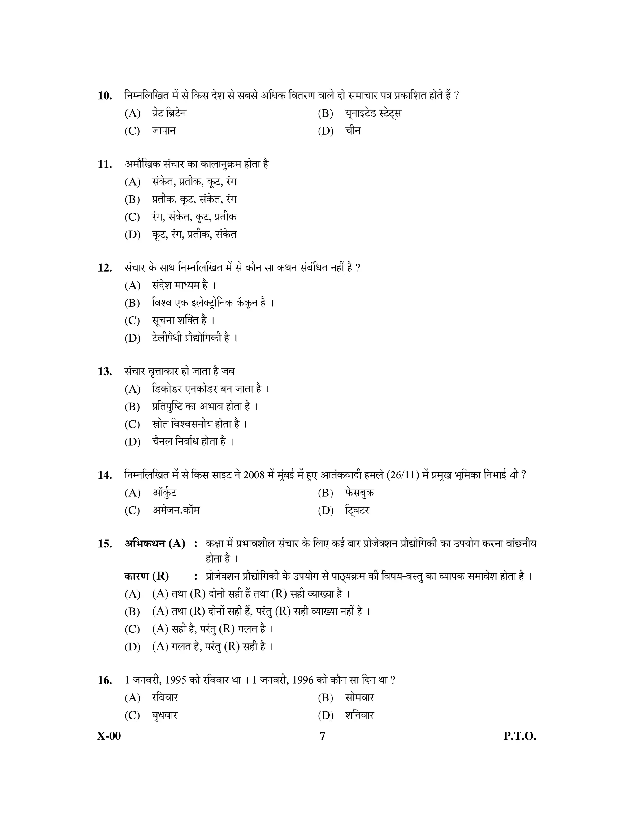 10.    ×−Ö´−Ö×»Ö×ÖŸÖ ´Öë ÃÖê ×úÃÖ ¤êü¿Ö ÃÖê ÃÖ²ÖÃÖê †×¬Öú ×¾ÖŸÖ¸üÖ ¾ÖÖ»Öê ¤üÖê ÃÖ´ÖÖ“ÖÖ¸ü ¯Ö¡Ö ¯ÖÏúÖ×¿ÖŸÖ ÆüÖêŸÖê Æïü ?
       (A) ÖÏê™ü ×²ÖÎ™êü−Ö                                            (B) µÖæ−ÖÖ‡™êü›ü Ã™êü™ËüÃÖ
       (C) •ÖÖ¯ÖÖ−Ö                                                    (D) “Öß−Ö

11.    †´ÖÖî×Öú ÃÖÓ“ÖÖ¸ü úÖ úÖ»ÖÖ−ÖãÎú´Ö ÆüÖêŸÖÖ Æîü
       (A) ÃÖÓêúŸÖ, ¯ÖÏŸÖßú, æú™ü, ¸ÓüÖ
       (B) ¯ÖÏŸÖßú, æú™ü, ÃÖÓêúŸÖ, ¸ÓüÖ
       (C) ¸ÓüÖ, ÃÖÓêúŸÖ, æú™ü, ¯ÖÏŸÖßú
       (D) æú™ü, ¸ÓüÖ, ¯ÖÏŸÖßú, ÃÖÓêúŸÖ

12.    ÃÖÓ“ÖÖ¸ü êú ÃÖÖ£Ö ×−Ö´−Ö×»Ö×ÖŸÖ ´Öë ÃÖê úÖî−Ö ÃÖÖ ú£Ö−Ö ÃÖÓ²ÖÓ×¬ÖŸÖ −ÖÆüà Æîü ?
       (A) ÃÖÓ¤êü¿Ö ´ÖÖ¬µÖ´Ö Æîü …
       (B) ×¾Ö¿¾Ö ‹ú ‡»ÖêŒ™ÒüÖê×−Öú òúæú−Ö Æîü …
       (C) ÃÖæ“Ö−ÖÖ ¿ÖÛŒŸÖ Æîü …
       (D) ™êü»Öß¯Öî£Öß ¯ÖÏÖîªÖê×Öúß Æîü …

13.    ÃÖÓ“ÖÖ¸ü ¾Öé¢ÖÖúÖ¸ü ÆüÖê •ÖÖŸÖÖ Æîü •Ö²Ö
       (A) ×›üúÖê›ü¸ü ‹−ÖúÖê›ü¸ü ²Ö−Ö •ÖÖŸÖÖ Æîü …
       (B) ¯ÖÏ×ŸÖ¯ÖãÛÂ™ü úÖ †³ÖÖ¾Ö ÆüÖêŸÖÖ Æîü …
       (C) ÄÖÖêŸÖ ×¾Ö¿¾ÖÃÖ−ÖßµÖ ÆüÖêŸÖÖ Æîü …
       (D) “Öî−Ö»Ö ×−Ö²ÖÖÔ¬Ö ÆüÖêŸÖÖ Æîü …

14.    ×−Ö´−Ö×»Ö×ÖŸÖ ´Öë ÃÖê ×úÃÖ ÃÖÖ‡™ü −Öê 2008 ´Öë ´ÖãÓ²Ö‡Ô ´Öë Æãü‹ †ÖŸÖÓú¾ÖÖ¤üß Æü´Ö»Öê (26/11) ´Öë ¯ÖÏ´ÖãÖ ³Öæ×´ÖúÖ ×−Ö³ÖÖ‡Ô £Öß ?
       (A) †ÖòãÔú™ü                                                     (B) ±êúÃÖ²Öãú
       (C) †´Öê•Ö−Ö.úÖò´Ö                                               (D) ×™Ëü¾Ö™ü¸ü

15.    †×³Öú£Ö−Ö (A) : úÖÖ ´Öë ¯ÖÏ³ÖÖ¾Ö¿Öß»Ö ÃÖÓ“ÖÖ¸ü êú ×»Ö‹ ú‡Ô ²ÖÖ¸ü ¯ÖÏÖê•ÖêŒ¿Ö−Ö ¯ÖÏÖîªÖê×Öúß úÖ ˆ¯ÖµÖÖêÖ ú¸ü−ÖÖ ¾ÖÖÓ”û−ÖßµÖ
                            ÆüÖêŸÖÖ Æîü …
       úÖ¸üÖ (R)     : ¯ÖÏÖê•ÖêŒ¿Ö−Ö ¯ÖÏÖîªÖê×Öúß êú ˆ¯ÖµÖÖêÖ ÃÖê ¯ÖÖšËüµÖÎú´Ö úß ×¾ÖÂÖµÖ-¾ÖÃŸÖã úÖ ¾µÖÖ¯Öú ÃÖ´ÖÖ¾Öê¿Ö ÆüÖêŸÖÖ Æîü …
       (A) (A) ŸÖ£ÖÖü (R) ¤üÖê−ÖÖë ÃÖÆüß Æïü ŸÖ£ÖÖ (R) ÃÖÆüß ¾µÖÖµÖÖ Æîü …
       (B) (A) ŸÖ£ÖÖ (R) ¤üÖê−ÖÖë ÃÖÆüß Æïü, ¯Ö¸ÓüŸÖã (R) ÃÖÆüß ¾µÖÖµÖÖ −ÖÆüà Æîü …
       (C) (A) ÃÖÆüß Æîü, ¯Ö¸ÓüŸÖã (R) Ö»ÖŸÖ Æîü …
       (D) (A) Ö»ÖŸÖ Æîü, ¯Ö¸ÓüŸÖã (R) ÃÖÆüß Æîü …

16.    1 •Ö−Ö¾Ö¸üß, 1995 úÖê ¸ü×¾Ö¾ÖÖ¸ü £ÖÖ … 1 •Ö−Ö¾Ö¸üß, 1996 úÖê úÖî−Ö ÃÖÖ ×¤ü−Ö £ÖÖ ?
       (A) ¸ü×¾Ö¾ÖÖ¸ü                                            (B) ÃÖÖê´Ö¾ÖÖ¸ü
       (C) ²Öã¬Ö¾ÖÖ¸ü                                            (D) ¿Ö×−Ö¾ÖÖ¸ü
X-00                                                                       7                                                         P.T.O.
 