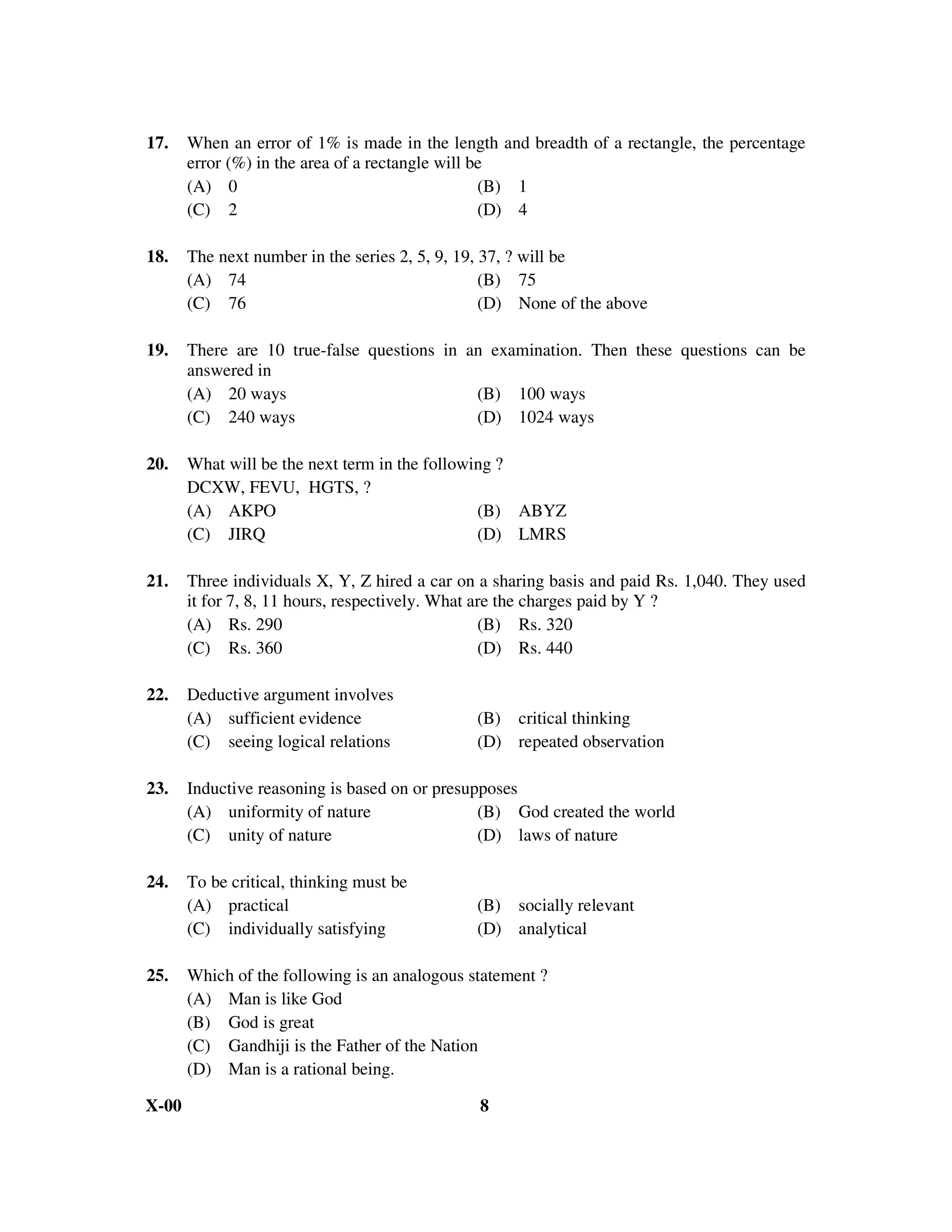 17.    When an error of 1% is made in the length and breadth of a rectangle, the percentage
       error (%) in the area of a rectangle will be
       (A) 0                                      (B) 1
       (C) 2                                      (D) 4

18.    The next number in the series 2, 5, 9, 19, 37, ? will be
       (A) 74                                     (B) 75
       (C) 76                                     (D) None of the above

19.    There are 10 true-false questions in an examination. Then these questions can be
       answered in
       (A) 20 ways                           (B) 100 ways
       (C) 240 ways                          (D) 1024 ways

20.    What will be the next term in the following ?
       DCXW, FEVU, HGTS, ?
       (A) AKPO                                 (B) ABYZ
       (C) JIRQ                                 (D) LMRS

21.    Three individuals X, Y, Z hired a car on a sharing basis and paid Rs. 1,040. They used
       it for 7, 8, 11 hours, respectively. What are the charges paid by Y ?
       (A) Rs. 290                                (B) Rs. 320
       (C) Rs. 360                                (D) Rs. 440

22.    Deductive argument involves
       (A) sufficient evidence                 (B) critical thinking
       (C) seeing logical relations            (D) repeated observation

23.    Inductive reasoning is based on or presupposes
       (A) uniformity of nature                 (B) God created the world
       (C) unity of nature                      (D) laws of nature

24.    To be critical, thinking must be
       (A) practical                           (B) socially relevant
       (C) individually satisfying             (D) analytical

25.    Which of the following is an analogous statement ?
       (A) Man is like God
       (B) God is great
       (C) Gandhiji is the Father of the Nation
       (D) Man is a rational being.

X-00                                           8
 