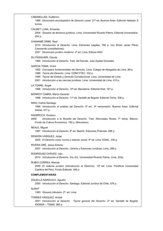 CABANELLAS, Guillermo
1989 Diccionario enciclopédico de Derecho usual. 21ª ed. Buenos Aires: Editorial Heliasta. 8
tomos.
CALMET LUNA, Armando
2004 Glosario de términos jurídicos, Lima: Universidad Ricardo Palma, Editorial Universitaria.
254 p.
CHANAMÉ ORBE, Raúl
2010 Introducción al Derecho. Lima: Ediciones Legales, 766 p. con Efraín Javier Pérez
Casaverde (compiladores).
2001 Diccionario jurídico moderno. 2ª ed. Lima, Editora RAO
DU PASQUIER, Claude
1990 Introducción al Derecho. Trad. del francés, Julio Ayasta Gonzales
GARCÍA TOMA, Víctor
1992 Conceptos fundamentales del Derecho. Lima: Colegio de Abogados de Lima. 241p.
1988 Teoría del Derecho. Lima: CONCYTEC. 332 p.
1999 Teoría del Estado y Derecho Constitucional. Lima, Universidad de Lima.
2001 Introducción a las ciencias jurídicas. Lima: Universidad de Lima. 415 p.
LA TORRE, Ángel
1998 Introducción al Derecho. 14ª ed. Barcelona: Editorial Ariel. 197 p.
MONROY CABRA, Marco Gerardo
1998 Introducción al Derecho. 11ª ed. Santafé de Bogotá: Editorial Temis. 536 p.
NINO, Carlos Santiago
1998 Introducción al análisis del Derecho. 2ª ed., 9ª reimpresión. Buenos Aires: Editorial
Astrea. 477 p.
RADBRUCH, Gustavo
2000 Introducción a la filosofía del Derecho. Trad. Wenceslao Roces. 7ª reimp. México:
Fondo de Cultura Económica. 192 p. (Breviarios).
REALE, Miguel
1987 Introducción al Derecho. 8ª ed. Madrid: Ediciones Pirámide. 286 p.
RENDÓN VÁSQUEZ, Jorge
2000 El Derecho como norma y relación social. 4ª ed. Lima: EDIAL. 330 p.
RIVERA ORÉ, Jesús Antonio
2007 Introducción al Derecho. Librería y Ediciones Jurídicas, Lima, 289 p.
RODRÍGUEZ CHÁVEZ, Iván
2010 Introducción al Derecho. 3ra. Ed., Universidad Ricardo Palma, Lima, 222p.
RUBIO CORREA, Marcial
2009 El sistema jurídico (Introducción al Derecho). 10a
ed. Lima: Pontificia Universidad
Católica del Perú, Fondo Editorial. 346 p.
COMPLEMENTARIAS
SQUELLA NARDUCCI, Agustín
2000 Introducción al Derecho. Santiago: Editorial Jurídica de Chile. 576 p.
SUNAT
1993 Glosario tributario. 2ª. ed. Lima.
TORRES VÁSQUEZ, Aníbal
2001 Introducción al Derecho. Teoría general del Derecho. 2ª ed. Santafé de Bogotá:
IDEMSA – TEMIS. 985 p.
 