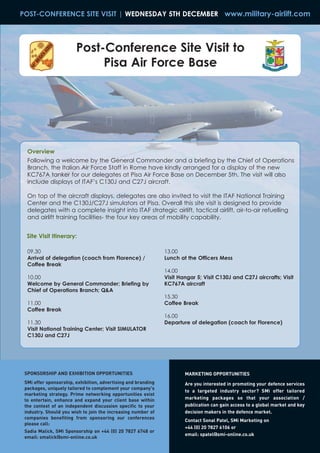 POST-CONFERENCE SITE VISIT | WEDNESDAY 5TH DECEMBER www.military-airlift.com




                        Post-Conference Site Visit to
                             Pisa Air Force Base




  Overview
  Following a welcome by the General Commander and a briefing by the Chief of Operations
  Branch, the Italian Air Force Staff in Rome have kindly arranged for a display of the new
  KC767A tanker for our delegates at Pisa Air Force Base on December 5th. The visit will also
  include displays of ITAF’s C130J and C27J aircraft.

  On top of the aircraft displays, delegates are also invited to visit the ITAF National Training
  Center and the C130J/C27J simulators at Pisa. Overall this site visit is designed to provide
  delegates with a complete insight into ITAF strategic airlift, tactical airlift, air-to-air refuelling
  and airlift training facilities- the four key areas of mobility capability.




 SPONSORSHIP AND EXHIBITION OPPORTUNITIES                              MARKETING OPPORTUNITIES
 SMi offer sponsorship, exhibition, advertising and branding
  Site Visit Itinerary:




                                                                       Are you interested in promoting your defence services
 packages, uniquely tailored to complement your company's
                                                                       to a targeted industry sector? SMi offer tailored
 marketing strategy. Prime networking opportunities exist
                                                                       marketing packages so that your association /
  09.30                                                        13.00




 to entertain, enhance and expand your client base within
                                                                       publication can gain access to a global market and key
  Arrival of delegation (coach from Florence) /                Lunch at the Officers Mess




 the context of an independent discussion specific to your
 industry. Should you wish to join the increasing number of            decision makers in the defence market.
  Coffee Break




 companies benefiting from sponsoring our conferences
                                                               14.00




                                                                       Contact Sonal Patel, SMi Marketing on
 please call:
  10.00                                                        Visit Hangar 5; Visit C130J and C27J aircrafts; Visit




                                                                       +44 (0) 20 7827 6106 or
 Sadia Malick, SMi Sponsorship on +44 (0) 20 7827 6748 or
  Welcome by General Commander; Briefing by                    KC767A aircraft




                                                                       email: spatel@smi-online.co.uk
 email: smalick@smi-online.co.uk
  Chief of Operations Branch; Q&A
                                                               15.30
  11.00                                                        Coffee Break
  Coffee Break
                                                               16.00
  11.30                                                        Departure of delegation (coach for Florence)
  Visit National Training Center; Visit SIMULATOR
  C130J and C27J
 