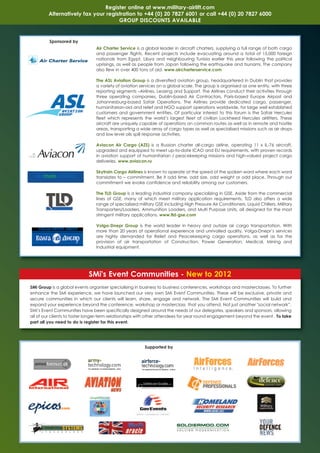 Register online at www.military-airlift.com
         Alternatively fax your registration to +44 (0) 20 7827 6001 or call +44 (0) 20 7827 6000
                                     GROUP DISCOUNTS AVAILABLE


         Sponsored by
                                Air Charter Service is a global leader in aircraft charters, supplying a full range of both cargo
                                and passenger flights. Recent projects include evacuating around a total of 15,000 foreign
                                nationals from Egypt, Libya and neighbouring Tunisia earlier this year following the political
                                uprisings, as well as people from Japan following the earthquake and tsunami. The company
                                also flew in over 400 tons of aid. www.aircharterservice.com

                                The ASL Aviation Group is a diversified aviation group, headquartered in Dublin that provides
                                a variety of aviation services on a global scale. The group is organised as one entity, with three
                                reporting segments –Airlines, Leasing and Support. The Airlines conduct their activities through
                                three operating companies, Dublin-based Air Contractors, Paris-based Europe Airpost and
                                Johannesburg-based Safair Operations. The Airlines provide dedicated cargo, passenger,
                                humanitarian-aid and relief and NGO support operations worldwide, for large well established
                                customers and government entities. Of particular interest to this forum is the Safair Hercules
                                fleet which represents the world’s largest fleet of civilian Lockheed Hercules airlifters. These
                                aircraft are uniquely capable of operations on common routes as well as in remote and hostile
                                areas, transporting a wide array of cargo types as well as specialised missions such as air drops
                                and low level oils spill response activities.

                                Aviacon Air Cargo (AZS) is a Russian charter all-cargo airline, operating 11 x IL-76 aircraft,
                                upgraded and equipped to meet up-to-date ICAO and EU requirements, with proven records
                                in aviation support of humanitarian / peacekeeping missions and high-valued project cargo
                                deliveries. www.aviacon.ru

                                Skytrain Cargo Airlines is known to operate at the speed of the spoken word where each word
                                translates to – commitment. Be it odd time, odd size, odd weight or odd place. Through our
                                commitment we evoke confidence and reliability among our customers.

                                The TLD Group is a leading industrial company specializing in GSE. Aside from the commercial
                                lines of GSE, many of which meet military application requirements, TLD also offers a wide
                                range of specialized military GSE including High Pressure Air Conditioners, Liquid Chillers, Military
                                Transporters/Loaders, Ammunition Loaders, and Multi Purpose Units, all designed for the most
                                stringent military applications. www.tld-gse.com

                                Volga-Dnepr Group is the world leader in heavy and outsize air cargo transportation. With
                                more than 20 years of operational experience and unrivalled quality, Volga-Dnepr’s services
                                are highly demanded for Relief and Peacekeeping cargo operations, as well as for the
                                provision of air transportation of Construction, Power Generation, Medical, Mining and
                                Industrial equipment.




                            SMi's Event Communities - New to 2012
SMi Group is a global events organiser specialising in business to business conferences, workshops and masterclasses. To further
enhance the SMi experience, we have launched our very own SMi Event Communities. These will be exclusive, private and
secure communities in which our clients will learn, share, engage and network. The SMi Event Communities will build and
expand your experience beyond the conference, workshop or masterclass that you attend. Not just another "social network”,
SMi’s Event Communities have been specifically designed around the needs of our delegates, speakers and sponsors, allowing
all of our clients to foster longer-term relationships with other attendees for year round engagement beyond the event. To take
part all you need to do is register for this event.




                                                         Supported by
 