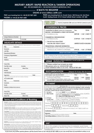 MILITARY AIRLIFT: RAPID REACTION & TANKER OPERATIONS
                                                     3RD - 4TH DECEMBER 2012 | THE HILTON FLORENCE METROPOLE, ITALY

                                                                                        4 WAYS TO REGISTER
                                        ONLINE at www.military-airlift.com
FAX your booking form to +44 (0) 20 7827 6001      POST your booking form to: Events Team, SMi Group Ltd, 2nd Floor
                                                   South, Harling House, 47-51 Great Suffolk Street, London, SE1 0BS
PHONE on +44 (0) 20 7827 6000

                                                                                                        EARLY BIRD
                                                                                                        DISCOUNT
                                                                                                                                   □     Book by September 28th and save £100 off conference price



                                                                                                         CONFERENCE PRICES
                                                                                                        I would like to attend: (Please tick as appropriate) Fee                                 TOTAL
                                                                                                        MILITARY, GOVERNMENT & PUBLIC SECTOR RATE
                                                                                                        □ Conference only                                    £899.00                     + VAT £1087.79

Unique Reference Number                                                                                 COMMERCIAL ORGANISATIONS
Our Reference                                  LV D-022                                                 □ Conference only                                                   £1599.00 + VAT £1934.79


DELEGATE DETAILS
                                                                                                        □ Pisa Air Force Base (ITAF)
                                                                                                          Free Site Visit- Return Coach                                     LIMITED PLACES AVAILABLE
Please complete fully and clearly in capital letters. Please photocopy for additional delegates.
                                                                                                        PROMOTIONAL LITERATURE DISTRIBUTION
Title:                   Forename:
                                                                                                        □ Distribution of your company’s promotional
Surname:
                                                                                                           literature to all conference attendees    £999.00                             + VAT £1198.80
Job Title:
Department/Division:                                                                                                                        GROUP DISCOUNTS AVAILABLE

Company/Organisation:                                                                                   The conference fee includes refreshments, lunch, conference papers and
Email:                                                                                                  access to the Document Portal containing all of the presentations.


                                                                                                         VENUE
Address:
                                                                                                                             THE HILTON FLORENCE METROPOLE, Via del Cavallaccio 36,
                                                                                                                             50142 Florence, Italy

Town/City:                                                                                              □ Please contact me to book my hotel
Post/Zip Code:                                Country:                                                  Alternatively call us on +44 (0) 20 7827 6000,
Direct Tel:                                       Direct Fax:
                                                                                                        email: hotels@smi-online.co.uk or fax +44 (0) 20 7827 6001


                                                                                                         DOCUMENTATION
Mobile:
                                                                                                                                                                   (Shipped 10-14 days after the event)
Switchboard:
                                                                                                        I cannot attend but would like to purchase access to               the following Document
Signature:                                                                   Date:                      Portal/paper copy documentation:                                    Price              Total
I agree to be bound by SMi's Terms and Conditions of Booking.
                                                                                                        □ Access to the conference documentation
                                                                                                            on the Document Portal                                          £499.00      + VAT   £598.80
ACCOUNTS DEPT                                                                                           □ The Conference Presentations - paper copy                         £499.00      -       £499.00
                                                                                                            (or only £300 if ordered with the Document Portal)
Title:                   Forename:

                                                                                                         PAYMENT
Surname:
Email:
                                                                                                        Payment must be made to SMi Group Ltd, and received before the event, by one of
Address (if different from above):                                                                      the following methods quoting reference D-022 and the delegate’s name. Bookings
                                                                                                        made within 7 days of the event require payment on booking, methods of payment
                                                                                                        are below. Please indicate method of payment:
Town/City:
                                                                                                        □ UK BACS                  Sort Code 300009, Account 00936418
Post/Zip Code:                                Country:                                                  □ Wire Transfer            Lloyds TSB Bank Plc, 39 Threadneedle Street, London, EC2R 8AU
                                                                                                                                   Swift (BIC): LOYDGB21013, Account 00936418
Direct Tel:                                       Direct Fax:                                                                      IBAN GB48 LOYD 3000 0900 9364 18
                                                                                                        □ Cheque                   We can only accept Sterling cheques drawn on a UK bank.
Terms and Conditions of Booking                                                                         □ Credit Card              □ Visa □ MasterCard □ American Express
                                                                                                             All credit card payments will be subject to standard credit card charges.
Payment: If payment is not made at the time of booking, then an invoice will be issued and must
be paid immediately and prior to the start of the event. If payment has not been received then          Card No:  □□□□ □□□□ □□□□ □□□□
credit card details will be requested and payment taken before entry to the event. Bookings within

                                                                                                        Valid From □□/□□ Expiry Date □□/□□
7 days of event require payment on booking. Access to the Document Portal will not be given until
payment has been received.


                                                                                                        CVV Number □□□□ 3 digit security on reverse of card, 4 digits for AMEX card
Substitutions/Name Changes: If you are unable to attend you may nominate, in writing, another
delegate to take your place at any time prior to the start of the event. Two or more delegates may
not ‘share’ a place at an event. Please make separate bookings for each delegate.
                                                                                                        Cardholder’s Name:
Cancellation: If you wish to cancel your attendance at an event and you are unable to send a
substitute, then we will refund/credit 50% of the due fee less a £50 administration charge, providing
that cancellation is made in writing and received at least 28 days prior to the start of the event.     Signature:                                                        Date:
Regretfully cancellation after this time cannot be accepted. We will however provide the                I agree to be bound by SMi's Terms and Conditions of Booking.
conferences documentation via the Document Portal to any delegate who has paid but is unable
to attend for any reason. Due to the interactive nature of the Briefings we are not normally able to    Card Billing Address (If different from above):
provide documentation in these circumstances. We cannot accept cancellations of orders
placed for Documentation or the Document Portal as these are reproduced specifically to order.
If we have to cancel the event for any reason, then we will make a full refund immediately, but
disclaim any further liability.



                                                                                                         VAT
Alterations: It may become necessary for us to make alterations to the content, speakers, timing,
venue or date of the event compared to the advertised programme.

Data Protection: The SMi Group gathers personal data in accordance with the UK Data Protection
Act 1998 and we may use this to contact you by telephone, fax, post or email to tell you about
other products and services. Unless you tick here □ we may also share your data with third parties      VAT at 21% is charged on the attendance fees for all delegates, except taxable
offering complementary products or services. If you have any queries or want to update any of           persons established in Italy- Reverse charge- Article 17 Presidential Decree No. 633 of 26
the data that we hold then please contact our Database Manager databasemanager@smi-
online.co.uk or visit our website www.smi-online.co.uk/updates quoting the URN as detailed above        October 1972
your address on the attached letter.
   If you have any further queries please call the Events Team on tel +44 (0) 20 7827 6000 or you can email them at events@smi-online.co.uk
 