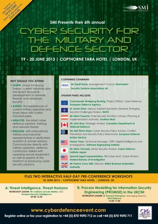 TO
         BY Y
               00 CH
       K AR          TO
  BO EBR £3 AR
      O U
      F E      M 00
  TH V
28 A 28T £1
             H
     S BY E
            V
     O SA
       K

                                            SMi Presents their 6th annual
  B O




                    CYBER SECURITY FOR
                     THE MILITARY AND
                     DEFENCE SECTOR
                     19 - 20 JUNE 2013 | COPTHORNE TARA HOTEL | LONDON, UK



                                                      CONFIRMED CHAIRMAN:
        WHY SHOULD YOU ATTEND
        • LEARN- about emerging                              Mr Geoff Harris, Management Council, Information
          threats, current initiatives and                   Security Systems Associations UK
          the recent technical
          developments in network,                    SPEAKER PANEL INCLUDES
          firewall, and database
          security                                          Commander Wolfgang Roehrig, Project Officer Cyber Defence,
                                                            European Defence Agency
        • ASSESS- the experiences of
          current military operators and                    Dr Jamie Shea, Deputy Assistant Secretary General, Emerging
          share ideas with civilian                         Security Challenges Division, NATO
          industrial peers                                  Mr Ulrich Poeschl, Chief Security Architect, Infosec Planning &
        • ANALYSE- the latest cyber                         Implementation Authority, Austrian MoD
          defence solutions, training                       Mr John Ross, Strategic Analyst, Canadian Department of
          and network threats                               National Defence
        • ENGAGE- with international                        Ms Heli Tiirma Klaar, Cyber Security Policy Advisor, Conflict
          military and inductrial                           Prevention and Security Policy Directorate, European External
          representatives in dedicated                      Action Service
          question & answer sessions.                       Hasan Yasar, Technical Manager, CERT, Digital Intelligence and
          Communicate directly with                         Investigations, Software Engineering Institute
          military operators, defence                       Mr Akira Yamada, Senior Security Analyst, Cyber Defence
          contractors tasked with                           Institute Japan
          supplying secure equipment,
                                                            Special Agent representative, FBI Cyber ALAT, Cyber Division,
          as well as experts at the
                                                            Federal Bureau of Investigation
          forefront of producing cyber
          security solutions.                               Mr Patrick Curry OBE, Director, British Business Federation
                                                            Authority



                          PLUS TWO INTERACTIVE HALF-DAY PRE-CONFERENCE WORKSHOPS
                                     18 JUNE 2013 | COPTHORNE TARA HOTEL | LONDON, UK


  A: Threat Intelligence, Threat Horizons                         B: Process Modelling for Information Security
       WORKSHOP LEADER: Mr Cristiano Lincoln Mattos, SEO,              Engineering (PROMISE) in the UKCNI
                Tempest Security Intelligence
                        09.00-12.30                                    WORKSHOP LEADER: Dr Howard Thompson, Managing Director,
                                                                                            NAS Defence
                                                                                             13.00-17.00



                             www.cyberdefenceevent.com
 Register online or fax your registration to +44 (0) 870 9090 712 or call +44 (0) 870 9090 711
 