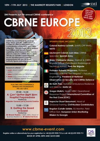 10th - 11th July 2013 | thE MaRRiott REGENtS paRk | loNdoN




CBRNE EuRopE
                                                                                                               EaRly
                                                                                                                       BiRd
                                                                                                               d iSC o
                                                                                                                       uNt
 SMi presents our 7th annual CBRNE conference                                                                  Book
                                                                                                              ap Ril
                                                                                                                       By
                                                                                                                     30th
                                                                                                          SavE £
                                                                                                                300




    CBRNE has become an increasingly                         SpEakER paNEl iNCludES
    large threat globally. CBRN defence
    consists of CBRN passive protection,
    contamination avoidance, and CBRN                        Colonel hartmut Schmitt, SHAPE CPP WMD,
    mitigation. this year there will be sessions             Nato
    from Military and Security Experts
    explaining what measures they have in
    place in case of a CBRNE attack, there                   lieutenant Colonel Juan irizar, CBRNE
    will also be detailed explanations of                    Specialist, Spanish army
    recent developments in hospital
    preparedness with key uk health
    authority figures delivering presentations.
                                                             Major Christophe libeau, Hazmat & CBRN
                                                             Brigade Officer, Paris Region Radiological
                                                             Technical Advisor, paris Fire Brigade
    Reasons to attend:
    • learn about current CBRNE defence                      professor Roberto Mugavero, Professor
      policy
    • listen to international CBRNE leaders                  University of Rome “Tor Vergata” – Faculty of
    • assess your current threat and gain the                Engineering, president of National
      tools to Mitigate against disaster
                                                             observatory on Security and CBRNe defence

          pluS tWo pRE-CoNFERENCE                            Mr keith prior, National Ambulance Resilience
            iNtERaCtivE WoRkShopS                            Unit Director, NaRu uk
                 9th July 2013

                  09.00 - 15.30                              Gregor Malich, Head, NRBC Operational
     a: Can’t Bother Right Now:                              Response Project, international Committee of
        hospital preparedness                                the Red Cross (iCRC)
                 hosted by
   Brigadier General (ret'd) ioannis Galatas                 inspector Stuart Beaumont, Head of
                 13.00 – 17.30                               Divisional Training, Civil Nuclear Constabulary
          B: Getting the Board                               Bogdan Catalin udriste, EU Monitor, Field
               on-board                                      Office Gori, European union Monitoring
                   hosted by
    Mr Bharat thakrar, CISSP, MBA, Head of                   Mission to Georgia
    Business Resilience, Bt Global Services




                          www.cbrne-event.com
Register online or alternatively fax your registration to +44 (0) 870 9090 712 or call +44 (0) 870 9090 711
                                Book By apRil 30th aNd SavE £300
 
