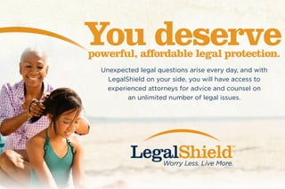 Unexpected legal questions arise every day, and with
LegalShield on your side, you will have access to
experienced attorneys for advice and counsel on
an unlimited number of legal issues.
You deservepowerful, affordable legal protection.
 
