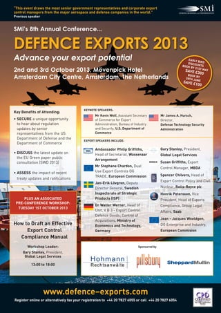 www.defence–exports.com
Register online or alternatively fax your registration to +44 20 7827 6055 or call  +44 20 7827 6054
“This event draws the most senior government representatives and corporate export
control managers from the major aerospace and defense companies in the world.”
Previous speaker
DEFENCE EXPORTS 2013
Advance your export potential
2nd and 3rd October 2013, Mövenpick Hotel
Amsterdam City Centre, Amsterdam, The Netherlands
SMi’s 8th Annual Conference...
EARLY BIRDDISCOUNTSBOOK BY 31ST MAYSAVE £300BOOK BY28TH JUNE
SAVE £100
KEYNOTE SPEAKERS:
EXPERT SPEAKERS INCLUDE:
Key Benefits of Attending:
• SECURE a unique opportunity
to hear about regulation
updates by senior
representatives from the US
Department of Defense and the
Department of Commerce
• DISCUSS the latest update on
the EU Green paper public
consultation (SWD 2013)
• ASSESS the impact of recent
treaty updates and ratifications
Ambassador Philip Griffiths,
Head of Secretariat, Wassenaar
Arrangement
Mr Stephane Chardon, Dual
Use Export Controls DG
TRADE, European Commission
Jan-Erik Lövgren, Deputy
Director General, Swedish
Inspectorate of Strategic
Products (ISP)
Dr Walter Werner, Head of
Unit, V B 3 - Export Control:
Defence Goods; Control of
Acquisitions, Ministry of
Economics and Technology,
Germany
Mr Kevin Wolf, Assistant Secretary
of Commerce for Export
Administration, Bureau of Industry
and Security, U.S. Department of
Commerce
Mr James A. Hursch,
Director,
Defense Technology Security
Administration
Gary Stanley, President,
Global Legal Services
Susan Griffiths, Export
Control Manager, MBDA
Spencer Chilvers, Head of
Export Control Policy and Civil
Nuclear, Rolls-Royce plc
Henrik Petersson, Vice
President, Head of Exports
Compliance, Group Legal
Affairs, Saab
Jean - Jacques Woeldgen,
DG Enterprise and Industry,
European Commision
PLUS AN ASSOCIATED
PRE-CONFERENCE WORKSHOP:
TUESDAY 1ST OCTOBER 2013
How to Draft an Effective
Export Control
Compliance Manual
Workshop Leader:
Gary Stanley, President,
Global Legal Services
13:00 to 18:00
Sponsored by
 