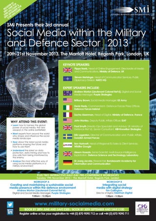 www.military-socialmedia.com
BOOK BY 28TH JUNE AND SAVE £300 / BOOK BY 30TH SEPTEMBER AND SAVE £100
Register online or fax your registration to +44 (0) 870 9090 712 or call +44 (0) 870 9090 711
SMi Presents their 3rd annual
Social Media within the Military
and Defence Sector | 2013
20th-21st November 2013, The Marriott Hotel, Regents Park, London, UK
WHY ATTEND THIS EVENT:
• Learn how to harness the global
power of social media, the new
weapon in the online battlefield
• Meet experts from around the world
who shape and influence the social
media landscape
• Hear about the latest social media
platforms shaping the future and
how to use them
• Understand the latest on data
protection, data mining and how to
stay safe from being monitored by
the enemy
• Analyse the most effective way of
using social media platforms in a
military environment
KEYNOTE SPEAKERS:
Pippa Norris, Head of Online Engagement, Directorate of Media
and Communications, Ministry of Defence, UK
Steven Mehringer, Head of Communication Services, Public
Diplomacy Division, NATO HQ
EXPERT SPEAKERS INCLUDE:
Andrew Morton (Lieutenant Colonel Ret’d), Digital and Social
Media Manager, Purple Strategies
Brittany Brown, Social Media Manager, US Army
Denis Hanly, Commandant, Defence Forces Press Officer,
Defence Forces Ireland
Sacha Aizenman, Head of Digital, Ministry of Defence, France
John Manley, Deputy Public Affairs Officer, ISAF
Paul Smyth (Media Ops Specialist and Advisor, UK Ministry of
Defence Ret’d), Senior Consultant, Hill+Knowlton Strategies
Erik Lagersten, Director of Communication and Public Affairs,
Swedish Armed Forces
Ben Harknett, Head of Regional EU Sales & Client Services,
Wildfire Google
Aleem Hossain, Senior Scientist, Multi-Source Intelligence
Exploitation, Defence Science and Technology Laboratory
Dr Joerg Jacobs, Researcher, Bundeswehr Academy for
Information and Communication
REGISTER BY
28TH
JUNE FOR
£300 DISCOUNT &
30TH
SEPTEMBER FOR
£100 DISCOUNT
PLUS TWO INTERACTIVE HALF-DAY PRE-CONFERENCE WORKSHOPS
Tuesday 19th November 2013 • The Marriott Hotel, Regents Park, London
WORKSHOP A
Creating and maintaining a sustainable social
media presence within the defence environment
Andrew Morton (Lieutenant Colonel Ret’d),
Digital and Social Media Manager, Purple Strategies
9.00am – 12.30pm
WORKSHOP B
Integrating social
media with digital strategy
Tim Callington,
Director of Digital, Edelman Digital
1.00pm – 5.30pm
 