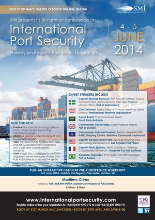 BOOK BY 31ST MARCH, SAVE £300, OR BOOK BY 30TH APRIL, SAVE £100

SMi presents its 5th annual conference on...

International
Port Security
Holiday Inn Regents Park Hotel, London, UK

4 - 5

JUNE
2014

EXPERT SPEAKERS INCLUDE
Captain Thomas Fransson, Port Security Officer, Deputy
Harbourmaster, Senior Security Manager, Harbour
Master Office, Port of Gothenburg
Chris Trelawny, Senior Deputy Director, Maritime Safety
Division, International Maritime Organization
Ashraf Kotait, Port Operations Expert,
Saudi Ports Authority

NEW FOR 2014
• Preview the latest technology systems
being implemented by leading
international ports
• Obtain a greater understanding of end
to end port security
• Take the opportunity to hear from IMO
and NATO on latest news regarding
ISPS Code and counter-piracy
initiatives
• Gain insight into challenges faced from
organised crime with case studies from
Port Authorities from across the globe

Commander David Philips, Chief Harbour Master,
Port of London
Commander Hallvard Flasland, Branch Head NCAGS,
NATO Shipping Centre, Maritime Command Northwood
Captain Donald Farrell (Ret), Tactical Planning and
Technology Development, Los Angeles Port Police
Captain Radu Spataru, Head of Mission “Training,
Cooperation, Research”, Marseille-Fos Port Authority
Anderson Fagundes, Port Facility Security Manager,
Port of Santos

PLUS AN INTERACTIVE HALF-DAY PRE-CONFERENCE WORKSHOP
3rd June 2014, Holiday Inn Regents Park Hotel, London, UK

Maritime Crime
Hosted by Neil J Hall AFNI MIACP, Assistant Commissioner of Police (Retd)
8.30am - 4.30pm

www.internationalportsecurity.com
Register online or fax your registration to +44 (0) 870 9090 712 or call +44 (0) 870 9090 711
BOOK BY 31ST MARCH AND SAVE £300 / BOOK BY 30TH APRIL AND SAVE £100

 