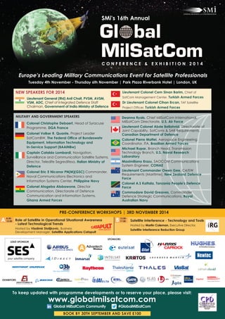 SMi’s 16th Annual 
C O N f E R E N C E & E x h I B I T I O N 2 0 1 4 
Europe’s Leading Military Communications Event for Satellite Professionals 
Tuesday 4th November - Thursday 6th November | Park Plaza Riverbank hotel | London, UK 
Lieutenant General (Rtd) Anil Chait, PVSM, AVSM, 
VSM, ADC, Chief of Integrated Defence Staff 
Chairman, Government of India Ministry of Defence 
MILITARY AND GOVERNMENT SPEAKERS 
Colonel Christophe Debaert, Head of Syracuse 
Programme, DGA france 
Colonel Volker R. Quante, Project Leader 
SatComBW, The federal Office of Bundeswehr 
Equipment, Information Technology and 
In-Service Support (BAAINBw) 
Captain Cataldo Lombardi, Navigation, 
Surveillance and Communication Satellite Systems, 
Director, Teledife Segredifesa, Italian Ministry of 
Defence 
Colonel Eric E Nicanor PN(M)(GSC) Commander, 
Naval Communications Electronics and 
Information Systems Center, Philippine Navy 
Colonel Atogeba Alobawone, Director 
Communication, Directorate of Defence 
Communication and Information Systems, 
Ghana Armed forces 
Lieutenant Colonel Cem Sinan Barim, Chief of 
SatCom Management Center, Turkish Armed forces 
Dr Lieutenant Colonel Cihan Ercan, TAF Satellite 
Project Officer, Turkish Armed forces 
Deanna Ryals, Chief MilSatCom International, 
MilSatCom Directorate, U.S. Air force 
Lieutenant Colonel Abde Bellahnid, Directorate of 
Joint Capability, SatComs & SAR Requirements, 
Canadian Department of Defence 
Colonel Pierre Mattei, Aerospace Engineering 
Coordinator, ITA, Brazilian Armed forces 
Michael Rupar, Branch Head, Transmission 
Technology Branch, U.S. Naval Research 
Laboratory 
Maximiliano Erazu, SAOCOM Communications 
System Engineer, CONAE 
Lieutenant Commander Owen Gee, C4/EW 
Requirements (Maritime), New Zealand Defence 
force 
Colonel A.S Kattala, Tanzania People's Defence 
force 
Commodore David Greaves, Commander 
Defence Strategic Communications, Royal 
Australian Navy 
NEW SPEAKERS fOR 2014 
PRE-CONfERENCE WORKShOPS | 3RD NOVEMBER 2014 
8.30- 
A12.00 13.00- 
B 17.00 
Role of Satellite in Operational Situational Awareness 
- Latest Technological Trends 
Hosted by Vladimir Stoiljkovic, Business 
Development Manager, Satellite Applications Catapult 
Satellite Interference - Technology and Tools 
Hosted by Martin Coleman, Executive Director, 
Satellite Interference Reduction Group 
LEAD SPONSOR 
ExhIBITORS 
SPONSORS 
To keep updated with programme developments or to reserve your place, please visit: 
www.globalmilsatcom.com 
Global MilSatCom Community #GlobalMilSatCom 
BOOK BY 30Th SEPTEMBER AND SAVE £100 
 
