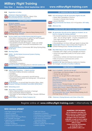 MARKETING OPPORTUNITIES:
Are you interested in promoting your
defence services to a targeted industry
sector? SMi offer tailored marketing
packages so that your association /
publication can gain access to a global
market and key decision makers in the
defence market.
Contact Sonal Patel, SMi Marketing
on +44 20 7827 6106, or
email: spatel@smi-online.co.uk
• RAF Flight Training Instructors
• Defence Analysts
• Airborne Researchers
• Airspace Mission Planning Officers
• Air Capability Managers
• Approach and Landing Systems
Branch Officers
• Aviation Academics
• Guidance and Control Engineers
• Airlift Staff Officers
• Operations Consultants
• Combined Air Operations Managers
• Cap TA SO2 Mission Enablers
• Joint Force Air Component
Command Officers
• Flight Test Engineers
• Avionics Support Team Managers
• Aviation Scientists
WHO SHOULD ATTEND?
Register online at: www.militaryflight-training.com • Alternatively fa
Military Flight Training
Day One | Monday 22nd September 2014 www.militaryflight-training.com
8.30 Registration & Coffee
9.00 Chairman's Opening Remarks
Rick Peacock-Edwards, CBE AFC, FRAeS, FCIM,
Environmental Tectonics Corporation
FLIGHT TRAINING PART 1
KEYNOTE ADDRESS
9.10 UKMFTS Programme Update
• Programme Vision
• The Requirement to Change
• Programme Update
• Fixed Wing Training
Air Commodore Terry Jones, Director Flying Training, No 22
(Training) Group, UK MoD
9.50 The Euro-NATO Joint Jet Pilot Training (ENJJPT) Program
• Four distinct training phases to support the NATO program
• Producing combat pilots for NATO allies
• Training using the T-6A Texan II Aircraft
• The benefits of the ENJJPT Program - lower cost, better
training environment, enhanced standardization and
interoperability
Colonel Lance Bunch, Commander, 80th Flying Training Wing,
US Air Force
10.30 Morning Coffee
10.50 GUSTA - the first Global Unmanned Systems Training
Academy
• The Academy Overview
• Operator Selection
• Training & Simulation
• The Product
• Currency & Competency
Michael Davidson, Managing Director, AV8 UAS Solutions Ltd.
SIMULATION TRAINING PART 1
11.30 Military Flight Simulators - a World overview
• Numbers of Military Simulators worldwide
• Locations
• Aircraft Roles
• Costs of simulation compared to aircraft training
• Procurement of simulators and training aids - Conventional
and Private Finance
• The Future
Ian W Strachan, ex UK MoD Flight Simulation Office, Editor,
European Training & Simulation Association (ETSA) News
12.10 Networking Lunch
13.30 All but War is Synthetic?
• What is Real and What is Synthetic in Training?
• The Live/Synthetic Balance Debate
• The Impact of Technological Change - Towards 100% Real
Training?
Andy Fawkes, Director, Thinke Company Ltd.
5TH GENERATION FIGHTER TRAINING
14.10 Fast Jet Training for 4th/5th Generation Fighter Aircrafts
• Hawk TMk2 Capabilities in Practice
• Transition to Steady State Training
• Lessons Identified
Wing Commander Dan Beard, OC IV R Squadron, RAF Valley
14.50 Afternoon Tea
HUMAN FACTORS AND FUTURE SKILL REQUIREMENTS
15.10 5th generation Aircraft and the digital era students: do we
have to change the training methods?
• The Swedish experience and concept for training fighter
pilots - Are we doing it right? – 10 years of experience of
basic flight training for 4th gen fighter pilot
• Future requirements
• Downloading or not (from 4/5th gen fighter to phase 3/4)
Captain Björn Persson, Head of Education Programs, Air
Combat Training School, Swedish Armed Forces
15.50 What Will It Mean to Fly in the Age of Cyber-Humanism?
• Paradigm shift in flight control: analogies and lessons
• Virtual and augmented reality for the human system
interface
• Autonomous vehicles and team level autonomy
• Role of humans in command and control
• Implications for training
Randall W. Hill, Executive Director, Institute for Creative
Technologies, University of Southern California
PANEL DISCUSSION
16.30 Live vs. Synthetic – how far can we go?
• Advantages and Disadvantages of using Live Simulation
• Finding the right balance
• How far can we go? What is within reason?
Moderator:
Rick Peacock-Edwards, CBE AFC, FRAeS, FCIM,
Environmental Tectonics Corporation
Panel Members:
Hashim Hassan, Principal Analyst, Air and Weapon Systems,
Defence Science and Technology Laboratory
Captain Björn Persson, Head of Education Programs, Air
Combat Training School, Swedish Armed Forces
Andy Fawkes, Director, Thinke Company Ltd.
Air Commodore Terry Jones, Director Flying Training, No 22
(Training) Group, UK MoD
17.10 Chairman's Closing Remarks and Close of Day One
 