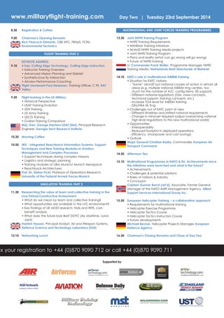 ax your registration to +44 (0)870 9090 712 or call +44 (0)870 9090 711
Day Two | Tuesday 23rd September 2014
Supported by
8.30 Registration & Coffee
9.00 Chairman's Opening Remarks
Rick Peacock-Edwards, CBE AFC, FRAeS, FCIM,
Environmental Tectonics
FLIGHT TRAINING PART 2
KEYNOTE ADDRESS
9.10 4 Sqn: Cutting Edge Technology, Cutting Edge Instruction
• Instructor Training Overview
• Advanced Mission Planning and Debrief
• Synthetic/Live fly interaction
• Aircrew Performance Coaching
Flight Lieutenant Paul Heasman, Training Officer, C Flt, RAF
Valley
9.50 Flight training in the US Military
• Historical Perspective
• USAF Training Evolution
• USN Training
• US Army Training
• USCG Training
• Civilian Training Comparison
Maj. Gen. George Harrison USAF (Ret), Principal Research
Engineer, Georgia Tech Research Institute
10.30 Morning Coffee
10.50 IRIS - Integrated Reachback Information Systems: Support
Techniques and New Training Modules in Aviation
Management and Complex Processes
• Support techniques during complex missions
• Logistics and strategic planning
• Training modules at UBw Munich/ Munich Aerospace
• Reachback Architectures
Prof. Dr. Stefan Pickl, Professor of Operations Research,
University of the Federal Armed Forces Munich
SIMULATION TRAINING PART 2
11.30 Researching the value of team and collective training in the
Live/Virtual/Constructive Environment
• What do we mean by team and collective training?
• What opportunities are available in the LVC environment?
• Key findings of UK MOD research; trials and WFE, cost-
benefit analysis.
• What does the future look like? DOTC (Air, Maritime, Land,
Joint)
Hashim Hassan, Principal Analyst, Air and Weapon Systems,
Defence Science and Technology Laboratory (Dstl)
12.10 Networking Lunch
MULTINATIONAL AND JOINT FORCES TRAINING PROGRAMMES
13.30 Joint NH90 Training Program
• NH90 Training Requirements
• NAHEMA Training Initiatives
• NLMoD NH90 Training Media projects
• Joint NH90 Training Program
• Plans and reality (what can go wrong will go wrong)
• Future of NH90 training
Lt. Commander Frank Müller, Programme Manager, NH90
Training Media, Netherlands MoD Directorate of Materiel
14.10 EATC’s role in multinational A400M training
• Situation for EATC nations
- “Same” aircraft but national courses of action in almost all
areas (e.g. multiple national A400M trng centres, too
much for the number of A/C, config items, ISS support)
- Different national regulations (OM, crew concepts,
technicial support, training concepts, etc.)
- Increase TOA level for A400M training
- DEU/FRA TA Trng
• Challenges out of EATC point of view
- Different timelines and shifted national requirements
- Change in mind-set required (adjust overarching national
high level regulations to this new multinational world)
• Opportunities
- Interoperability
- Reduced footprint in deployed operations
- Efficiency, (manpower and cost savings)
• Outlook
Major General Christian Badia, Commander, European Air
Transport Command
14.50 Afternoon Tea
15.10 Multinational Programmes in NATO & EU. Achievements since
the initiatives were launched and what is the future?
• Achievements
• Challenges & potential solutions
• Roles of nations & industry
• Conclusion
Captain Gunnar Borch (ret’d), Associate, Former General
Manager of the NATO Airlift Management Agency, Allied
Support Services International Group Inc.
15.50 European Helicopter Training – a collaborative approach
• Requirements for multinational training
• Helicopter Exercise Programme
• Helicopter Tactics Course
• Helicopter Tactics Instructors Course
• Future developments
Michael Becker, Helicopter Projects Manager, European
Defence Agency
16.30 Chairman's Closing Remarks and Close of Day Two
www.militaryflight-training.com
 