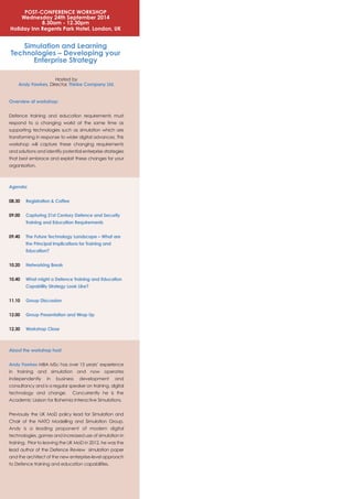POST-CONFERENCE WORKSHOP
Wednesday 24th September 2014
8.30am - 12.30pm
Holiday Inn Regents Park Hotel, London, UK
Simulation and Learning
Technologies – Developing your
Enterprise Strategy
Hosted by
Andy Fawkes, Director, Thinke Company Ltd.
Overview of workshop:
Defence training and education requirements must
respond to a changing world at the same time as
supporting technologies such as simulation which are
transforming in response to wider digital advances. This
workshop will capture these changing requirements
and solutions and identify potential enterprise strategies
that best embrace and exploit these changes for your
organisation.
Agenda:
08.30 Registration & Coffee
09.00 Capturing 21st Century Defence and Security
Training and Education Requirements
09.40 The Future Technology Landscape – What are
the Principal Implications for Training and
Education?
10.20 Networking Break
10.40 What might a Defence Training and Education
Capability Strategy Look Like?
11.10 Group Discussion
12.00 Group Presentation and Wrap Up
12.30 Workshop Close
About the workshop host:
Andy Fawkes MBA MSc has over 15 years’ experience
in training and simulation and now operates
independently in business development and
consultancy and is a regular speaker on training, digital
technology and change. Concurrently he is the
Academic Liaison for Bohemia Interactive Simulations.
Previously the UK MoD policy lead for Simulation and
Chair of the NATO Modelling and Simulation Group,
Andy is a leading proponent of modern digital
technologies, games and increased use of simulation in
training. Prior to leaving the UK MoD in 2012, he was the
lead author of the Defence Review simulation paper
and the architect of the new enterprise-level approach
to Defence training and education capabilities.
 