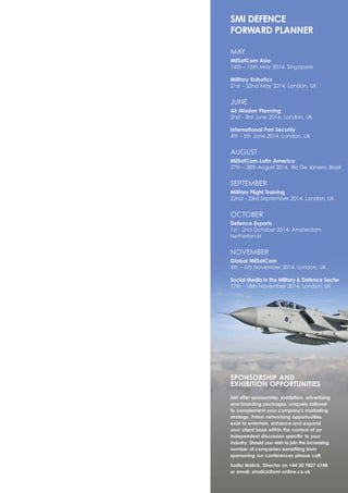 SPONSORSHIP AND
EXHIBITION OPPORTUNITIES
SMi offer sponsorship, exhibition, advertising
and branding packages, uniquely tailored
to complement your company's marketing
strategy. Prime networking opportunities
exist to entertain, enhance and expand
your client base within the context of an
independent discussion specific to your
industry. Should you wish to join the increasing
number of companies benefiting from
sponsoring our conferences please call:
Sadia Malick, Director on +44 20 7827 6748
or email: smalick@smi-online.co.uk
SMI DEFENCE
FORWARD PLANNER
MAY
MilSatCom Asia
14th – 15th May 2014, Singapore
Military Robotics
21st – 22nd May 2014, London, UK
JUNE
Air Mission Planning
2nd - 3rd June 2014, London, UK
International Port Security
4th - 5th June 2014, London, UK
AUGUST
MilSatCom Latin America
27th – 28th August 2014, Rio De Janeiro, Brazil
SEPTEMBER
Military Flight Training
22nd - 23rd September 2014, London, UK
OCTOBER
Defence Exports
1st - 2nd October 2014, Amsterdam,
Netherlands
NOVEMBER
Global MilSatCom
4th – 6th November 2014, London, UK
Social Media in the Military & Defence Sector
17th - 18th November 2014, London, UK
 