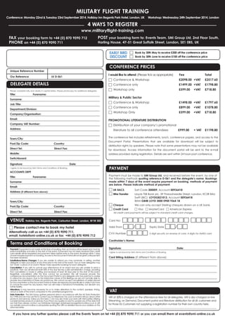 FAX your booking form to +44 (0) 870 9090 712
PHONE on +44 (0) 870 9090 711
POST your booking form to: Events Team, SMi Group Ltd, 2nd Floor South,
Harling House, 47-51 Great Suffolk Street, London, SE1 0BS, UK
MILITARY FLIGHT TRAINING
Conference: Monday 22nd & Tuesday 23rd September 2014, Holiday Inn Regents Park Hotel, London, UK Workshop: Wednesday 24th September 2014, London
4 WAYS TO REGISTER
www.militaryflight-training.com
If you have any further queries please call the Events Team on tel +44 (0) 870 9090 711 or you can email them at events@smi-online.co.uk
Payment: If payment is not made at the time of booking, then an invoice will be issued and must be
paid immediately and prior to the start of the event. If payment has not been received then credit
card details will be requested and payment taken before entry to the event. Bookings within 7 days
ofeventrequirepaymentonbooking.AccesstotheDocumentPortalwillnotbegivenuntilpayment
has been received.
Substitutions/Name Changes: If you are unable to attend you may nominate, in writing, another
delegate to take your place at any time prior to the start of the event. Two or more delegates may
not ‘share’ a place at an event. Please make separate bookings for each delegate.
Cancellation: If you wish to cancel your attendance at an event and you are unable to send a
substitute, then we will refund/credit 50% of the due fee less a £50 administration charge, providing
that cancellation is made in writing and received at least 28 days prior to the start of the event.
Regretfully cancellation after this time cannot be accepted. We will however provide the
conferences documentation via the Document Portal to any delegate who has paid but is unable
to attend for any reason. Due to the interactive nature of the Briefings we are not normally able to
provide documentation in these circumstances. We cannot accept cancellations of orders placed
for Documentation or the Document Portal as these are reproduced specifically to order. If we have
to cancel the event for any reason, then we will make a full refund immediately, but disclaim any
further liability.
Alterations: It may become necessary for us to make alterations to the content, speakers, timing,
venue or date of the event compared to the advertised programme.
Data Protection: The SMi Group gathers personal data in accordance with the UK Data Protection
Act 1998 and we may use this to contact you by telephone, fax, post or email to tell you about other
products and services. Unless you tick here □ we may also share your data with third parties offering
complementary products or services. If you have any queries or want to update any of the data that
we hold then please contact our Database Manager databasemanager@smi-online.co.uk or visit
our website www.smi-online.co.uk/updates quoting the URN as detailed above your address on the
attached letter.
Unique Reference Number
Our Reference LV D-061
Terms and Conditions of Booking
DELEGATE DETAILS
Please complete fully and clearly in capital letters. Please photocopy for additional delegates.
Title: Forename:
Surname:
Job Title:
Department/Division:
Company/Organisation:
Email:
Company VAT Number:
Address:
Town/City:
Post/Zip Code: Country:
Direct Tel: Direct Fax:
Mobile:
Switchboard:
Signature: Date:
I agree to be bound by SMi's Terms and Conditions of Booking.
ACCOUNTS DEPT
Title: Forename:
Surname:
Email:
Address (if different from above):
Town/City:
Post/Zip Code: Country:
Direct Tel: Direct Fax:
Payment must be made to SMi Group Ltd, and received before the event, by one of
the following methods quoting reference D-061 and the delegate’s name. Bookings
made within 7 days of the event require payment on booking, methods of payment
are below. Please indicate method of payment:
□ UK BACS Sort Code 300009, Account 00936418
□ Wire Transfer Lloyds TSB Bank plc, 39 Threadneedle Street, London, EC2R 8AU
Swift (BIC): LOYDGB21013, Account 00936418
IBAN GB48 LOYD 3000 0900 9364 18
□ Cheque We can only accept Sterling cheques drawn on a UK bank.
□ Credit Card □ Visa □ MasterCard □ American Express
All credit card payments will be subject to standard credit card charges.
Card No: □□□□ □□□□ □□□□ □□□□
Valid From □□/□□ Expiry Date □□/□□
CVV Number □□□□ 3 digit security on reverse of card, 4 digits for AMEX card
Cardholder’s Name:
Signature: Date:
I agree to be bound by SMi's Terms and Conditions of Booking.
Card Billing Address (If different from above):
PAYMENT
□ Book by 30th May to receive £300 off the conference price
□ Book by 30th June to receive £100 off the conference price
EARLY BIRD
DISCOUNT
VAT
VAT at 20% is charged on the attendance fees for all delegates. VAT is also charged on live
Streaming, on Demand, Document portal and literature distribution for all UK customers and
for those EU Customers not supplying a registration number for their own country here.
______________________________________________________________________________________________
CONFERENCE PRICES
I would like to attend: (Please tick as appropriate) Fee Total
□ Conference & Workshop £2098.00 +VAT £2517.60
□ Conference only £1499.00 +VAT £1798.80
□ Workshop only £599.00 +VAT £718.80
Military & Public Sector
□ Conference & Workshop £1498.00 +VAT £1797.60
□ Conference only £899.00 +VAT £1078.80
□ Workshop Only £599.00 +VAT £718.80
PROMOTIONAL LITERATURE DISTRIBUTION
□ Distribution of your company’s promotional
literature to all conference attendees £999.00 + VAT £1198.80
The conference fee includes refreshments, lunch, conference papers, and access to the
Document Portal. Presentations that are available for download will be subject to
distribution rights by speakers. Please note that some presentations may not be available
for download. Access information for the document portal will be sent to the e-mail
address provided during registration. Details are sent within 24 hours post conference.
VENUE Holiday Inn, Regents Park, Carburton Street, London, W1W 5EE
□ Please contact me to book my hotel
Alternatively call us on +44 (0) 870 9090 711,
email: hotels@smi-online.co.uk or fax +44 (0) 870 9090 712
 
