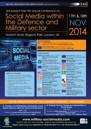 2014Marriott Hotel, Regents Park, London, UK
Social Media within
the Defence and
Military sector
17th & 18th
NOV
Adam Waters, Head of Online,
British Forces Broadcasting
Service
Lieutenant Michael Quinn,
Royal Navy Media Plans
Officer, European Union Naval
Force
Chris Stace, Project Officer
Information and Management
and NEC, European Defence
Agency
Dan Thompson, Chief, U.S Army
Installation Management
Command Europe
Captain Kristian Soendergaard,
SME Info Ops & PsyOps,
Department of Joint
Operations, Royal Danish
Defence College
Mika Kalliomaa, Director of
Communications, Finnish
Defence Forces
April Deibert, Program
Manager, CTP Inc - West Africa
Regional Training Center, in
support of the U.S. Department
of State
Dana Manescu, Head of
Sector, Social Media, European
Commission
Rachel Legaspi, Innovation
Hub, NATO ACT
Dan Gabriel, CEO, Applied
Memetics LLC
Liz Azyan, Digital Consultant &
Government Blogger,
LGEOResearch
Erik Lagersten, Director of
Communication, Swedish
Armed Forces
Roy Jacques, Managing
Director, Sysomos
Ruth Powell, Armed Forces
Engagement Manager, Royal
British Legion
Fredrik Johnsen,
Communications Advisor,
Norwegian National Security
Authority
Peter Neumann, Director,
International Center for the
Study of Radicalization and
Political Violence
EXPERT SPEAKERS:
KEYNOTE SPEAKERS:
Cathy Milhoan, Director, U.S Department of
Defence Social Media, Defense Media Activity
Steven Mehringer, Head of Communication
Services, Public Diplomacy DIVISION, NATO HQ
BENEFITS OF ATTENDING:
• Meet the experts from leading militaries
and defence institutions who are shaping
the social media landscape
• Understand the evolving role of social
media in live operations, crisis
communication and open source
intelligence
• Examine the latest cutting edge case
studies into gamification, policy influence
and monitoring live conflicts
• Analyse the latest technological
platforms and how they enhance social
media interaction
SMi present their 4th annual conference on
www.military-socialmedia.com
BOOK BY 18TH JULY AND SAVE £300 • BOOK BY 30TH SEPTEMBER AND SAVE £100
Register online or fax your registration to +44 (0) 870 9090 712 or call +44 (0) 870 9090 711
PLUS TWO INTERACTIVE HALF-DAY POST-CONFERENCE WORKSHOPS • 19TH NOVEMBER
A: Creating and Maintaining a Sustainable Social
Media Presence within the Defence Environment
08.30 - 12.30
Hosted by: Andrew Morton (Lieutenant Colonel Ret’d),
Director of Social Engagement, SHRM
“Top notch, great speakers and I gained so much!” (Head of Communications) SVPA
B: Strategic Review: Threats and Opportunities in
Social Media
13.00-17.00
Hosted by: Philip Trippenbach, Account Director, Strategic
Innovation, Edelman Digital
Emil Madsen, Digital Planner, Strategy Team, Edelman Digital
#milsocialmedia
 
