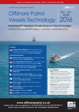 8th - 9th
JUNE
2016
HOLIDAY INN KENSINGTON FORUM, LONDON, UNITED KINGDOM
www.offshorepatrol.co.uk
Register online or fax your registration to +44 (0) 870 9090 712 or call +44 (0) 870 9090 711
SPECIAL RATES AVAILABLE FOR MILITARY AND GOVERNMENT REPRESENTATIVES
Event Highlights:
•	Hear from some of the world’s
biggest OPV producers for maritime
organisations around the world.
•	Listen to highly focused discussions on
the technologies on board current
and future vessels that will enhance
mission success.
•	Discover how to optimise business
potential by working with navies
and coast guards at the forefront
technological advancement.
•	Learn about the latest military
updates on OPV capabilities.
The SMi Group Proudly Presents...
Offshore Patrol
Vessels Technology
Enhancing OPV Operations Through Advanced Future Technologies
BOOK BY 31ST MARCH TO SAVE £400 • BOOK BY 29TH APRIL TO SAVE £200
@SMiGroupDefence
#OPV2016
CHAIRMAN:
Captain (Ret’d) Phillip Heyl, Former Chief of the Air
and Maritime Security Branch in the Strategy, Plans
and Programs Directorate, US Africa Command
EXPERT KEYNOTE SPEAKERS:
Assistant Director Doug McLellan, Commander, Border
Security Squadron, UK Border Force
Rear Admiral (Ret’d) Anthony Rix, Former Chief of Staff
for the Allied Maritime Command Naples, NATO
Rear Admiral (Ret’d) Jean-Marie Lhuissier, Maritime
Security Consultant/Expert, French Navy
Commander Massimo Gardini, Head of EW Office,
Italian Navy
Lieutenant Colonel Andrew Mallia, Commanding
Officer Maritime Squadron, Armed Forces of Malta
Gunnar Holm, Head of Ship Technical Unit, Chief
Engineer, Finnish Border Guard
Patrick Keyzer, Programme Manager Weapon
Systems, TNO
Piet Van Rooij, Manager of Design and Proposal, 	
Damen Shipyards
Guy Thomas, President, C-SIGMA
Ian Keddie, Naval Research Analyst, IISS
 