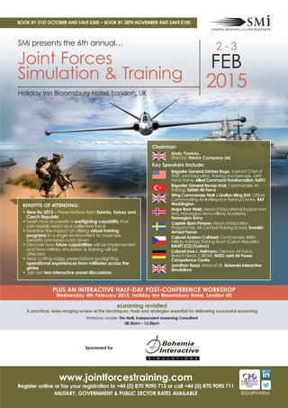 BOOK BY 31ST OCTOBER AND SAVE £300 • BOOK BY 28TH NOVEMBER AND SAVE £100 
SMi presents the 6th annual… 
Joint Forces 
Simulation & Training 
Chairman: 
Andy Fawkes, 
Director, Thinke Company Ltd 
Key Speakers Include: 
Brigadier General Dzintars Roga, Assistant Chief of 
Staff, Joint Education, Training and Exercises, Joint 
Force Trainer, Allied Command Transformation, NATO 
Brigadier General Recep Unal, Commander, Air 
Training, Turkish Air Force 
Wing Commander Matt J Grafton BEng RAF, Officer 
Commanding Air Battlespace Training Centre, RAF 
Waddington 
Major Roar Wold, Head of Educational Support and 
Sims, Norwegian Army Military Academy, 
Norwegian Army 
Captain Bjorn Persson, Head of Education 
Programmes, Air Combat Training School, Swedish 
Armed Forces 
Colonel Andrew Cuthbert, Commander, British 
Military Advisory Training Team (Czech Republic), 
BMATT (CZ) (Vyskov) 
Colonel Uwe L. Heilmann, German Air Force, 
Branch Head, C4ISTAR, NATO Joint Air Power 
Competence Centre 
Jonathan Read, Head of UK, Bohemia Interactive 
Simulations 
BENEFITS OF ATTENDING: 
• New for 2015 – Presentations from Estonia, Turkey and 
Czech Republic 
• Learn how to create a warfighting capability that 
can rapidly react as a collective force 
• Examine the impact of utilising virtual training 
programs in a single environment to maximize 
benefits and keep costs down 
• Discover how future capabilities will be implemented 
and how military simulation & training will be 
affected 
• Hear cutting edge presentations spotlighting 
operational experiences from militaries across the 
globe 
• Join our two interactive panel discussions 
PLUS AN INTERACTIVE HALF-DAY POST-CONFERENCE WORKSHOP 
Wednesday 4th February 2015, Holiday Inn Bloomsbury Hotel, London UK 
eLearning revisited 
A practical, wide-ranging review of the techniques, tools and strategies essential for delivering successful eLearning 
Workshop Leader: Tim Neill, Independent eLearning Consultant 
08.30am – 12.30pm 
Sponsored by 
Register online, call +44 (0) 870 9090 711 or fax your registration form to +44 (0) 870 9090 712 
SAVE £100 when you book by 30th September 
2 - 3 
FEB 
2015 
Holiday Inn Bloomsbury Hotel, London, UK 
@SMIPHARM 
www.jointforcestraining.com 
Register online or fax your registration to +44 (0) 870 9090 712 or call +44 (0) 870 9090 711 
MILITARY, GOVERNMENT & PUBLIC SECTOR RATES AVAILABLE 
 
