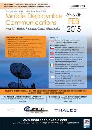REGISTER BY 31ST OCTOBER AND RECEIVE A £300 DISCOUNT 
REGISTER BY 28TH NOVEMBER AND RECEIVE A £100 DISCOUNT 
SMi presents its 8th annual conference on 
Mobile Deployable 
Communications 
5th & 6th 
FEB 
Marriott Hotel, Prague, Czech Republic 2015 
CHAIRMAN: 
Colonel (Ret’d) Nigel Beer, Managing 
Consultant, PA Consulting Group 
KEY SPEAKERS INCLUDE: 
Brigadier General Jan Kase, Director of CIS 
Agency, Czech Ministry of Defence 
Michael McCarthy, Director of Operations 
and Program Manager, US ARMY 
Colonel Jan van de Pol, Head of Systems, 
Applications, Training & Simulation, NLD 
Defence Materiel Organisation 
Giuseppe Curro, Head of Training 
Management, NATO Communications and 
Information Systems School 
Justin O’Neill, Area Marketing Manager, 
Comtech Systems, Inc 
Krasimir Yordanov, Chief IT & Security 
Branch, EU Military Staff 
Paul Hutchings, Capture Director, Thales 
Patrick Heuline, Head of marketing, Mobile 
Communications Systems, Thales 
WHY ATTEND THIS EVENT: 
• Discover strategies to overcome ever-present 
threats such as cyber attacks 
• Hear about the potential of information superiority in 
European security & defence 
• Listen to operational case studies, allowing you to 
develop your communication systems 
• Evaluate and discuss the US Army Mobility Project 
• Access new ideas and analyse the latest 
technology improving military communications 
PLUS TWO INTERACTIVE HALF-DAY PRE-CONFERENCE WORKSHOPS I WEDNESDAY 4TH FEBRUARY 2015 
MARRIOTT HOTEL, PRAGUE, CZECH REPUBLIC 
B: Enabling SOA in the tactical domain 
Hosted by: NATO STO Group - NATO IST -118 
13:00 - 18:00 
A: Tactical Communications Overview 
Hosted by: Dr. Clayton Stewart, Visiting Professor, University College London 
08:00 - 12:30 
www.mobiledeployable.com 
Sponsored by 
Register online or fax your registration to +44 (0) 870 9090 712 or call +44 (0) 870 9090 711 
 