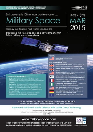 REGISTER BY 28TH NOVEMBER AND RECIEVE A £300 DISCOUNT 
REGISTER BY 30TH JANUARY AND RECEIVE A £100 DISCOUNT 
SMi presents its 10th annual conference on… 
4th - 5th 
MAR 
2015 Holiday Inn Regents Park Hotel, London, UK 
Military Space 
Discussing the role of space as a key component in 
future military communications 
CHAIR: 
Jaisha Wray, Political Officer, 
US Embassy 
KEY SPEAKERS INCLUDE: 
Group Captain Martin Johnson, Director, National Air 
Defence and Space Operations, Royal Air Force 
Professor Richard Crowther, Chief Engineer, UK Space 
Agency 
Kenneth Hodgkins, Director of Space and Advanced 
Technology, US Department of State 
Air Commodore Peter Round, Capabilities, Armament 
and Technology Director, European Defence Agency 
Colonel Jerome Bernier, Chief of Staff at Joint Space 
Command, French Ministry of Defence 
Commodore Christian Anuge, Director ICT, Training and 
Operations, Nigerian Navy Headquarters 
Peter Woodmansee, HQ U.S European Command 
Missile Defense Program Manager, EUCOM 
Colonel Olaf Holzhauer, Director, Space Situational 
Awareness Centre, German Air Force 
Jakub Cimoradsky, Officer, BMD Section, NATO 
BENEFITS OF ATTENDING: 
• Explore the latest advances in ballistic missile 
defence, high frequency communication and earth 
imaging 
• Discuss the development of missile defence and 
Europe's contributions to the overall process 
• Listen to US Department of State speak about US 
national policy on the positioning, navigation and 
timing of GNSS 
• Hear from UK, US, German and French military 
speakers on national space developments 
PLUS AN INTERACTIVE PRE-CONFERENCE HALF DAY WORKSHOP 
Tuesday 3rd March 2015, Holiday Inn Regents Park Hotel, London, UK 
Advanced Distributed Missile Defence with Spatial Grasp Technology 
Workshop Leader: Dr Peter Sapaty, Chief Scientist, 
Institute of Mathematical Machines and Systems, Ukrainian National Academy of Sciences 
13.00 - 17.00 
Register online, call +44 (0) 870 9090 711 or fax your registration form to +44 (0) 870 9090 712 
SAVE £100 when you book by 30th September 
@SMiGroupDefence 
www.military-space.com 
BOOK BY 28TH NOVEMBER AND SAVE £300 | BOOK BY 30TH JANUARY AND SAVE £100 
Register online or fax your registration to +44 (0) 870 9090 712 or call +44 (0) 870 9090 711 
 