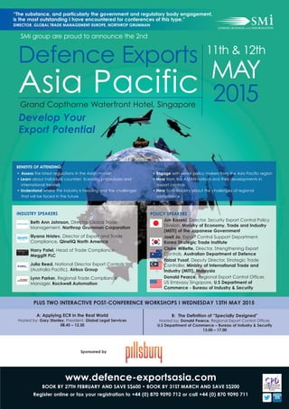 www.defence-exportsasia.com
BOOK BY 27TH FEBRUARY AND SAVE S$600 • BOOK BY 31ST MARCH AND SAVE S$200
Register online or fax your registration to +44 (0) 870 9090 712 or call +44 (0) 870 9090 711
PLUS TWO INTERACTIVE POST-CONFERENCE WORKSHOPS I WEDNESDAY 13TH MAY 2015
A: Applying ECR in the Real World
Hosted by: Gary Stanley, President, Global Legal Services
08.45 – 12.30
B: The Definition of “Specially Designed”
Hosted by: Donald Pearce, Regional Export Control Officer,
U.S Department of Commerce – Bureau of Industry & Security
13.00 – 17.00
“The substance, and particularly the government and regulatory body engagement,
is the most outstanding I have encountered for conferences of this type.”
DIRECTOR, GLOBAL TRADE MANAGEMENT EUROPE, NORTHROP GRUMMAN
Sponsored by
2015
Defence Exports
Asia Pacific
11th & 12th
MAY
SMi group are proud to announce the 2nd
POLICY SPEAKERS
Jun Kazeki, Director, Security Export Control Policy
Division, Ministry of Economy, Trade and Industry
(METI) of the Japanese Government
Jaeil Jo, Export Control Support Department,
Korea Strategic Trade Institute
Claire Willette, Director, Strengthening Export
Controls, Australian Department of Defence
Faizal Yusof, Deputy Director, Strategic Trade
Controller, Ministry of International Trade and
Industry (MITI), Malaysia
Donald Pearce, Regional Export Control Officer,
US Embassy Singapore, U.S Department of
Commerce - Bureau of Industry & Security
INDUSTRY SPEAKERS
Beth Ann Johnson, Director, Global Trade
Management, Northrop Grumman Corporation
Iliyana Hristev, Director of Export and Trade
Compliance, QinetiQ North America
Harry Patel, Head of Trade Compliance,
Meggitt PLC
Julia Reed, National Director Export Controls
(Australia Pacific), Airbus Group
Lynn Parker, Regional Trade Compliance
Manager, Rockwell Automation
Grand Copthorne Waterfront Hotel, Singapore
Develop Your
Export Potential
• Assess the latest regulations in the Asian market
• Learn about individual countries’ licensing procedures and
international treaties
• Understand where the industry is heading and the challenges
that will be faced in the future
• Engage with senior policy makers from the Asia Pacific region
• Hear from the ASEAN nations and their developments in
export controls
• Hear from industry about the challenges of regional
compliance
BENEFITS OF ATTENDING:
 