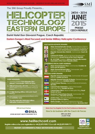 Dorint Hotel Don Giovanni Prague, Czech Republic
Eastern Europe’s Most Focused and Senior Military Helicopter Conference
#helitech2015
@SMiGroupDefence
HOST NATION KEYNOTE SPEAKERS:
Major General Bohuslav Dvorak, Former Deputy Chief of
the General Staff, Currently Chief of Advisors to Minister of
Defence, Czech Armed Forces (Conference Chairman)
Brigadier General Libor Stefanik, Commander, Czech Air
Force
Colonel Jiří VÁVRA, Head of Air Force Development
Department, Armed Forces of the Czech Republic
Mr. Jiri HYNEK, President, Defence and Security Industry
Association of the Czech Republic (DSIA)
CONFERENCE SPECIAL GUEST ADDRESSES:
Major General Dražen Ščuri, Commander, Croatian Air
Force and Air Defence
Major General Richard Felton, Commander, Joint
Helicopter Command, UK MoD
REGIONAL EXPERT SPEAKERS:
Brigadier General Andreas Putz, Commander Air Support
Brigade, Austrian Air Force
Brigadier General Fortunato Di Marzio, General Manager,
NH 90 Programme, NAHEMA (NATO)
Colonel Robert Tibensky, Head of National Armaments,
Slovakia
Colonel Peder Söderström, Chief of the Swedish
Helicopter Wing, Swedish Air Force
Colonel Steen Ulrich, Head of Helicopter Wing, Royal
Danish Air Force
Lieutenant Colonel Bojan Brecelj, Commander 15th
Aviation Wing, Slovenian Air Force
Andrew Gray, Helicopter Programme Manager,
European Defence Agency
Marko Gruden, Helicopter Programme Manager,
Armament Project Management Division Slovenian MoD
EVENT HIGHLIGHTS:
1. Opening Address From Brigadier Libor
Stefanik, Commander, Czech Air Force
2. Official Partnership with DSIA-meaning you
will be able to meet and partner with local
industry
3. 11 High Ranking Military Helicopter Expert
Briefings
4. Real Solutions presented and offered within
the exhibition area
5. The only regionally dedicated military
helicopter conference in 2015
www.helitechconf.com
Register online or fax your registration to +44 (0) 870 9090 712 or call +44 (0) 870 9090 711
MILITARY, GOVERNMENT & PUBLIC SECTOR RATES AVAILABLE
BOOK BY THE 31ST MARCH AND SAVE £300 • REGISTER BY THE 30TH APRIL AND SAVE £100
Make Sure You Register For Our Post Conference Masterclass
How to do business with the Czech Air Forces
25th June 2015
(16.30-19.30)
Official Event Partner
24TH - 25TH
junE
2015prague
Czech Republic
The SMi Group Proudly Presents...
 