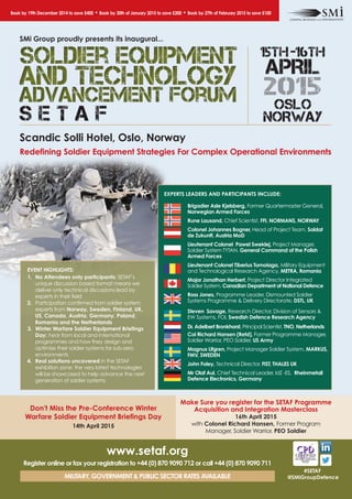 Book by 19th December 2014 to save £400 • Book by 30th of January 2015 to save £200 • Book by 27th of February 2015 to save £100 
15th - 16th 
APRIL 
2015 
OSLO 
SMi Group proudly presents its inaugural... 
S E T A F NORWAY 
Scandic Solli Hotel, Oslo, Norway 
Redefining Soldier Equipment Strategies For Complex Operational Environments 
Make Sure you register for the SETAF Programme 
Acquisition and Integration Masterclass 
#SETAF 
@SMiGroupDefence 
EXPERTS LEADERS AND PARTICIPANTS INCLUDE: 
Brigadier Asle Kjelsberg, Former Quartermaster General, 
Norwegian Armed Forces 
Rune Lausand, Chief Scientist, FFI, NORMANS, NORWAY 
Colonel Johannes Bogner, Head of Project Team, Soldat 
de Zukunft, Austria MoD 
Lieutenant Colonel Pawel Sweklej, Project Manager, 
Soldier System TYTAN, General Command of the Polish 
Armed Forces 
Lieutenant Colonel Tiberius Tomoiaga, Military Equipment 
and Technological Research Agency, METRA, Romania 
Major Jonathan Herbert, Project Director Integrated 
Soldier System, Canadian Department of National Defence 
Ross Jones, Programme Leader, Dismounted Soldier 
Systems Programme & Delivery Directorate, DSTL, UK 
Steven Savage, Research Director, Division of Sensors & 
EW Systems, FOI, Swedish Defence Research Agency 
Dr. Adelbert Bronkhorst, Principal Scientist, TNO, Netherlands 
Col Richard Hansen (Retd), Former Programme Manager, 
Soldier Warrior, PEO Soldier, US Army 
Magnus Lifgren, Project Manager Soldier System, MARKUS, 
FMV, SWEDEN 
John Foley, Technical Director, FIST, THALES UK 
Mr Olaf Aul, Chief Technical Leader, IdZ -ES, Rheinmetall 
Defence Electronics, Germany 
EVENT HIGHLIGHTS: 
1. No Attendees only participants: SETAF’s 
unique discussion based format means we 
deliver only technical discussions lead by 
experts in their field 
2. Participation confirmed from soldier system 
experts from Norway, Sweden, Finland, UK, 
US, Canada, Austria, Germany, Poland, 
Romania and the Netherlands 
3. Winter Warfare Soldier Equipment Briefings 
Day: hear from local and international 
programmes and how they design and 
optimise their soldier systems for sub-zero 
environments 
4. Real solutions uncovered in the SETAF 
exhibition zone: the very latest technologies 
will be showcased to help advance the next 
generation of soldier systems 
Don't Miss the Pre-Conference Winter 
Warfare Soldier Equipment Briefings Day 
14th April 2015 
www.setaf.org 
Register online or fax your registration to +44 (0) 870 9090 712 or call +44 (0) 870 9090 711 
MILITARY, GOVERNMENT & PUBLIC SECTOR RATES AVAILABLE 
16th April 2015 
with Colonel Richard Hansen, Former Program 
Manager, Soldier Warrior, PEO Soldier 
 